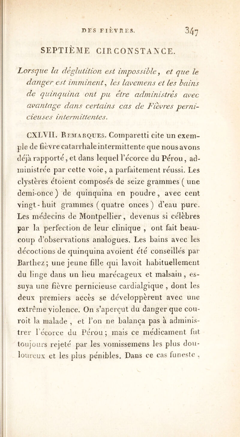 SEPTIÈME CIRCONSTANCE. Lorsque la déglutition est impossible, et que le danger est imminent, les lavemens et les bains de quinquina ont pu être administrés avec avantage da?is certains cas de Fièvres perni- cieuses interm ittentes. CXLVII. Remarques. Comparetti cite un exem- ple de fièvre catarrhale intermittente que nous avons déjà rapporté, et dans lequel fécorce du Pérou , ad- ministrée par cette voie, a parfaitement réussi. Les clystères étoient composés de seize grammes ( une demi-once) de quinquina en poudre, avec cent vingt-huit grammes ( quatre onces) d’eau pure. Les médecins de Montpellier, devenus si célèbres par la perfection de leur clinique , ont fait beau- coup d’observations analogues. Les bains avec les décoctions de quinquina avoient été conseillés par Barthez; une jeune fille qui lavoit habituellement du linge dans un lieu marécageux et malsain, es- suya une fièvre pernicieuse cardialgique , dont les deux premiers accès se développèrent avec une extrême violence. On s’aperçut du danger que cou- roi t la malade , et Ton ne balança pas à adminis- trer fécorce du Pérou ; mais ce médicament fut toujours rejeté par les vomissemens les plus dou- loureux et les plus pénibles. Dans ce cas funeste ,