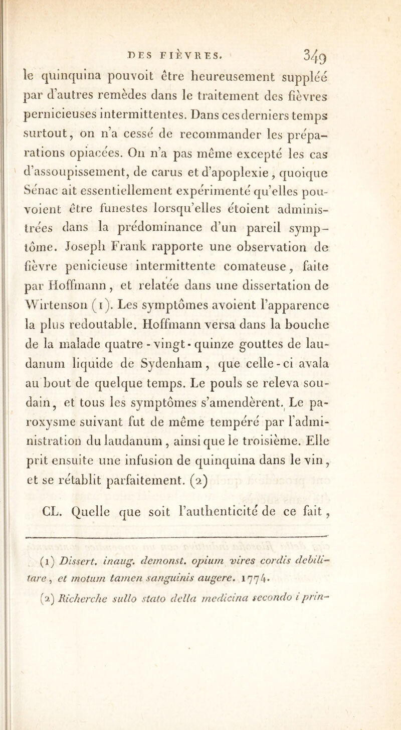 DES FIÈVRES. S/yty le quinquina pouvoit être heureusement supplée par d’autres remèdes dans le traitement des fièvres pernicieuses intermittentes. Dans ces derniers temps surtout, on n’a cessé de recommander les prépa- rations opiacées. On n’a pas même excepté les cas d’assoupissement, de carus et d’apoplexie , quoique Sénac ait essentiellement expérimenté qu’elles pou- vaient être funestes lorsqu’elles étoient adminis- trées dans la prédominance d’un pareil symp- tôme. Joseph Frank rapporte une observation de fièvre penieieuse intermittente comateuse, faite par Hoffmann , et relatée dans une dissertation de Wirtenson (i). Les symptômes avoient l’apparence la plus redoutable. Hoffmann versa dans la bouche de la malade quatre-vingt-quinze gouttes de lau- danum liquide de Sydenham, que celle - ci avala au bout de quelque temps. Le pouls se releva sou- dain, et tous les symptômes s’amendèrent. Le pa- roxysme suivant fut de même tempéré par fadmi- nistration du laudanum, ainsi que le troisième. Elle prit ensuite une infusion de quinquina dans le vin, et se rétablit parfaitement. (2) CL. Quelle que soit l’authenticité de ce fait, (1) Dissert, inaug. clemonst. opium vires cordis debili- tare, et motum tamen sanguinis augere. 1774* (1) Richerche sullo stato délia medicvna secondo 1 prin-