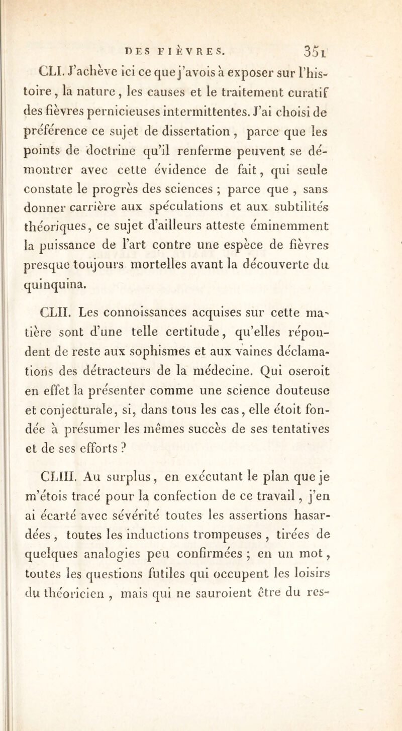 CLL J’achève ici ce que j’avois à exposer sur l’his- toire , la nature, les causes et le traitement curatif des fièvres pernicieuses intermittentes. J’ai choisi de préférence ce sujet de dissertation , parce que les points de doctrine qu’il renferme peuvent se dé- montrer avec cette évidence de fait, qui seule constate le progrès des sciences ; parce que , sans donner carrière aux spéculations et aux subtilités théoriques, ce sujet d’ailleurs atteste éminemment la puissance de l’art contre une espèce de fièvres presque toujours mortelles avant la découverte du quinquina. CLII. Les connoissances acquises sur cette ma- tière sont d’une telle certitude, qu’elles répon- dent de reste aux sophismes et aux vaines déclama- tions des détracteurs de la médecine. Qui oseroit en effet la présenter comme une science douteuse et conjecturale, si, dans tous les cas, elle étoit fon- dée à présumer les mêmes succès de ses tentatives et de ses efforts ? CLIII. Au surplus, en exécutant le plan que je m’étois tracé pour la confection de ce travail, j’en ai écarté avec sévérité toutes les assertions hasar- dées , toutes les inductions trompeuses , tirées de quelques analogies peu confirmées ; en un mot, toutes les questions futiles qui occupent les loisirs du théoricien , mais qui ne sauroient être du res-