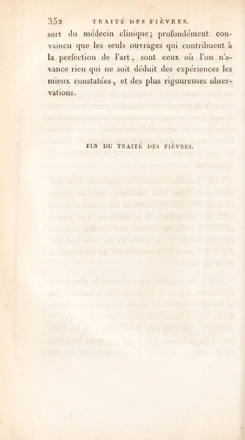 sort du médecin clinique ; profondément con- vaincu que les seuls ouvrages qui contribuent à la perfection de l’art, sont ceux ou l’on n’a- vance rien qui ne soit déduit des expériences les mieux constatées , et des plus rigoureuses obser- vations. FIN DU TRAITÉ 1>ES FIEVRES.