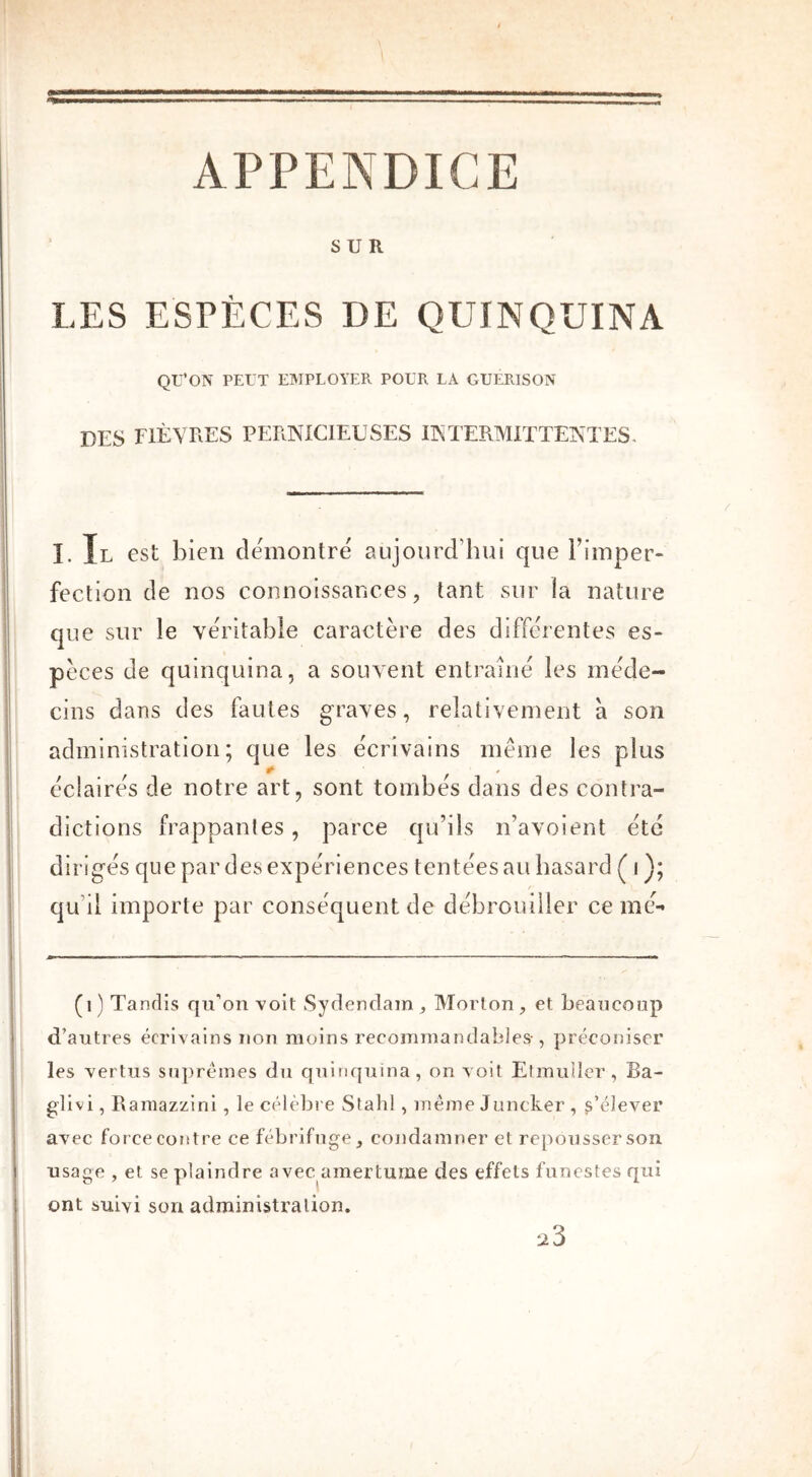 APPENDICE SUR LES ESPÈCES DE QUINQUINA QU’ON PEUT EMPLOYER POUR LA GUERISON DES FIÈVRES PERNICIEUSES INTERMITTENTES. I. Il est bien démontré aujourd'hui que Fimper- fection de nos connoissances, tant sur la nature que sur le véritable caractère des differentes es- pèces de quinquina, a souvent entraîné les méde- cins dans des fautes graves, relativement a son administration; que les écrivains même les plus / 1 ^ r 1 éclairés de notre art, sont tombes dans des contra- dictions frappantes, parce qu’ils n’avoient été dirigés que par des expériences tentées ail hasard ( i ); qu’il importe par conséquent de débrouiller ce mé- (1) Tandis qu’on voit Sydendam, Morton, et beaucoup d’autres écrivains non moins recommandables-, préconiser les vertus suprêmes du quinquina, on voit Etmuller, Ba- glivi, Ramazzini, le célèbre Stahl, même Juncker , s’élever avec force cotitre ce fébrifuge, condamner et repousser son usage , et se plaindre avec amertume des effets funestes qui ont suivi son administration. 23