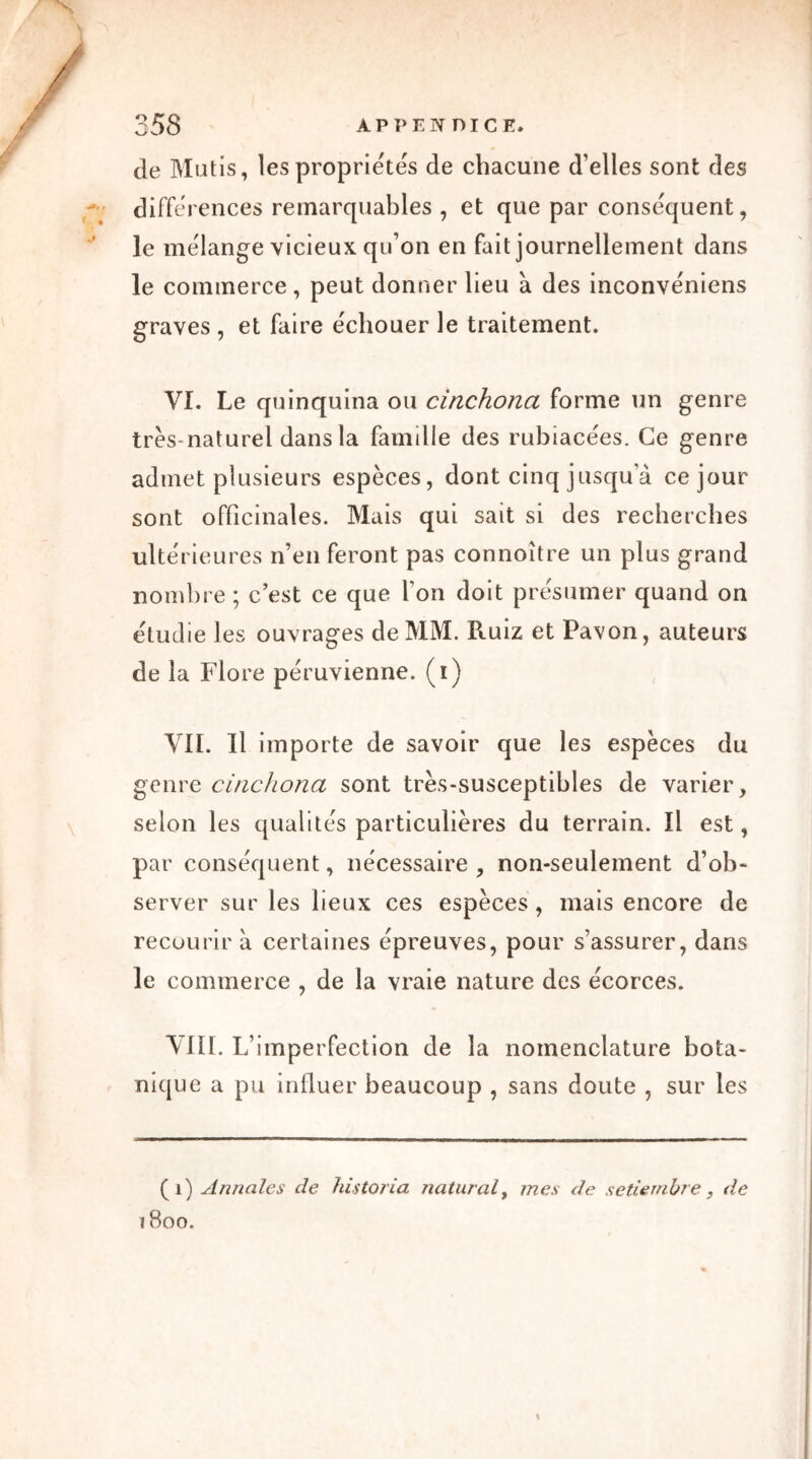 de Mutis, les propriétés de chacune d’elles sont des différences remarquables , et que par conséquent, le mélange vicieux qu’on en fait journellement dans le commerce, peut donner lieu à des inconvéniens graves , et faire échouer le traitement. VI. Le quinquina ou cinchona forme un genre très-naturel dans la famille des rubiacées. Ce genre admet plusieurs espèces, dont cinq jusqu a ce jour sont officinales. Mais qui sait si des recherches ultérieures n’en feront pas connoître un plus grand nombre ; c’est ce que l’on doit présumer quand on étudie les ouvrages de MM. Ruiz et Pavon, auteurs de la Flore péruvienne, (i) VII. Il importe de savoir que les espèces du genre cinchona sont très-susceptibles de varier, selon les qualités particulières du terrain. Il est, par conséquent, nécessaire , non-seulement d’ob- server sur les lieux ces espèces, mais encore de recourir à certaines épreuves, pour s’assurer, dans le commerce , de la vraie nature des écorces. VIII. L’imperfection de la nomenclature bota- nique a pu influer beaucoup , sans doute , sur les (1) Annales de historia naturalf mes de setiernhre, de 1800.