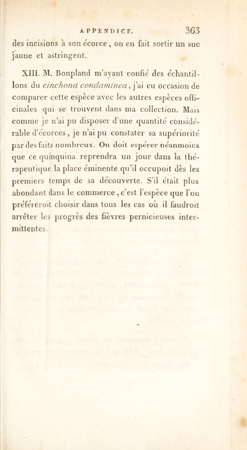 ries incisions a son ëcorce, on en fait sortir un suc jaune et astringent. XIII. M. Bonpland m’ayant confie des échantil- lons du cinchona condaminea, j’ai eu occasion de comparer cette espèce avec ies autres espèces offi- cinales qui se trouvent dans ma collection. Mais comme je n ai pu disposer d’une quantité considé- rable d’écorces , je n’ai pu constater sa supériorité par des faits nombreux. On doit espérer néanmoins que ce quinquina reprendra un jour dans la thé- rapeutique biplace éminente qu’il occupoit dès les premiers temps de sa découverte. S’il était plus abondant dans le commerce , c’est l'espèce que Fon préféreroit choisir dans tous les cas où il faudroit arrêter ies progrès des fièvres pernicieuses inter- mittentes.