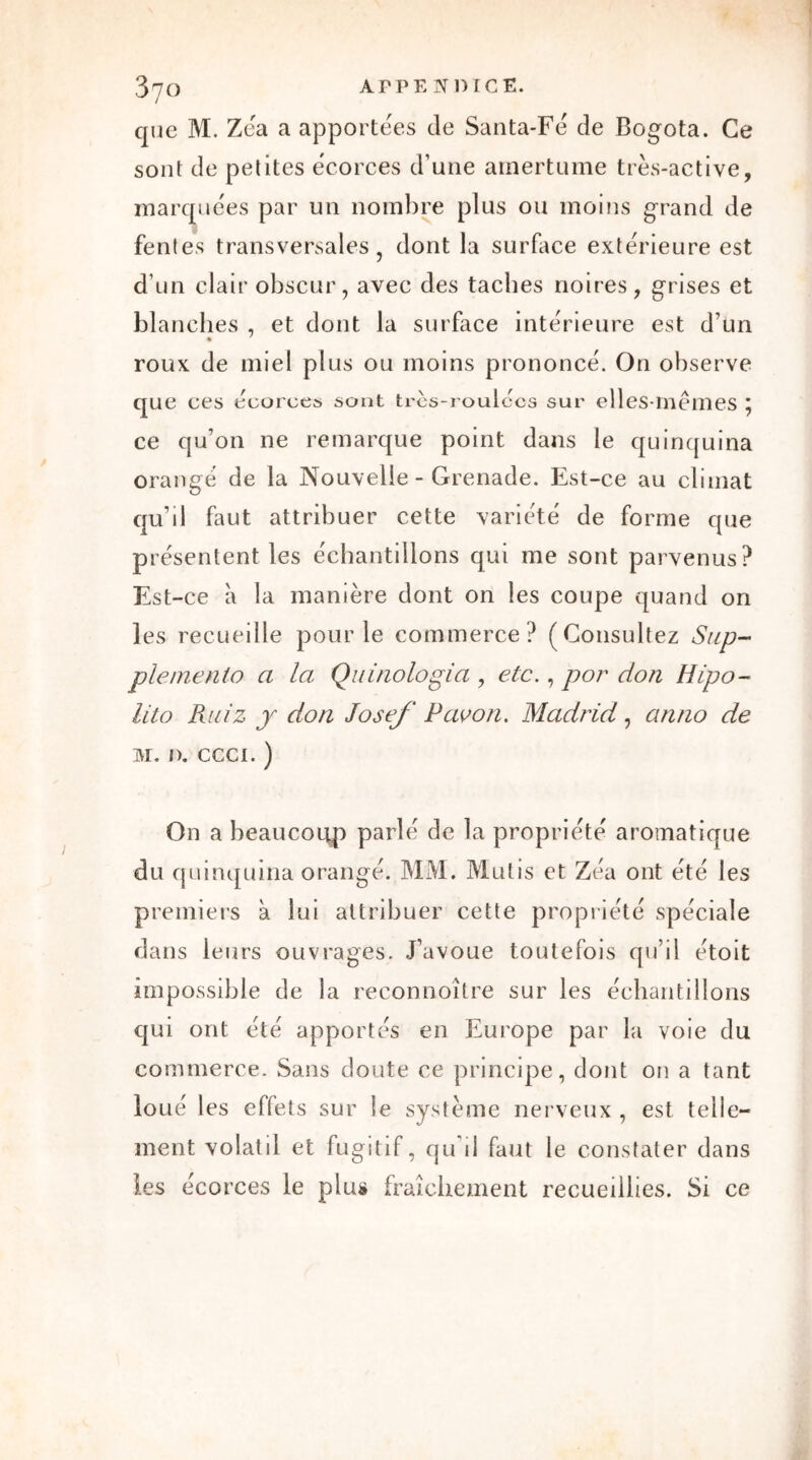 que M. Zéa a apportées de Santa-Fé de Bogota. Ce sont de petites écorces d’une amertume très-active, marquées par un nombre plus ou moins grand de fentes transversales, dont la surface extérieure est d’un clair obscur, avec des tacbes noires, grises et blanches , et dont la surface intérieure est d’un roux de miel plus ou moins prononcé. On observe que ces écorce» sont très-roulccs sur elles-mêmes \ ce qu’on ne remarque point dans le quinquina orangé de la Nouvelle - Grenade. Est-ce au climat qubl faut attribuer cette variété de forme que présentent les échantillons qui me sont parvenus? Est-ce à la manière dont on les coupe quand on les recueille pour le commerce? (Consultez Sup- plemenlo a la Quinologia , etc., por don H[po- lito Ruiz y don Josef P av on. Madrid, an no de M. I). ccci. ) On a beaucoup parlé de la propriété aromatique du quinquina orangé. MM. Mutis et Zéa ont été les premiers à lui attribuer cette propriété spéciale dans leurs ouvrages. J’avoue toutefois qu’il étoit impossible de la reconnoître sur les échantillons qui ont été apportés en Europe par la voie du commerce. Sans doute ce principe, dont on a tant loué les effets sur le système nerveux , est telle- ment volatil et fugitif, qu’il faut le constater dans les écorces le plus fraîchement recueillies. Si ce