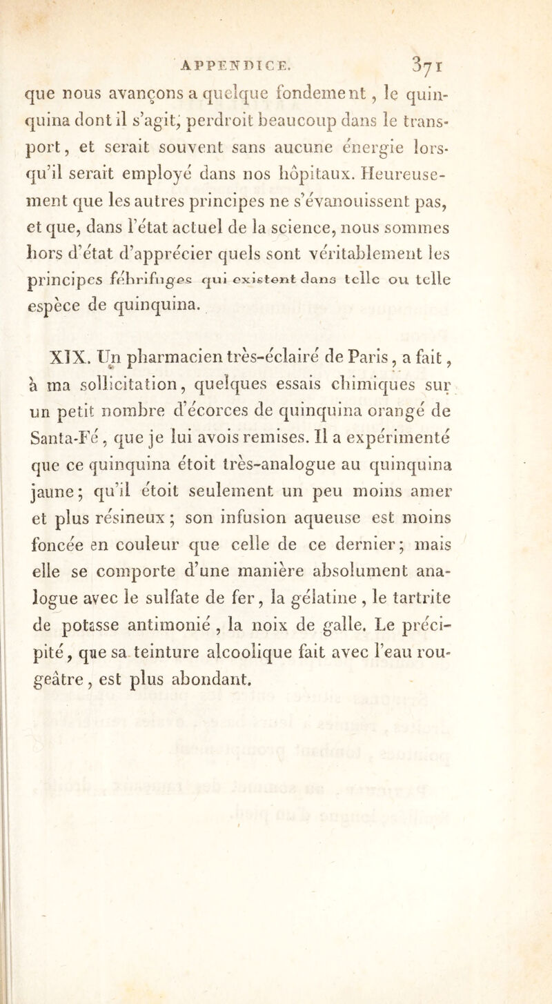 que nous avançons a quelque fondement, le quin- quina dont il s’agit, perdroit beaucoup dans le trans- port , et serait souvent sans aucune énergie lors- qu’il serait employé dans nos hôpitaux. Heureuse- ment que les autres principes ne s’évanouissent pas, et que, dans l’état actuel de la science, nous sommes hors d’état d’apprécier quels sont véritablement les prmcjpcs fébrifuges qui existent clano telle ou telle espèce de quinquina. XÎX. Un pharmacien très-éclairé de Paris, a fait, â ina sollicitation, quelques essais chimiques sur un petit nombre d’écorces de quinquina orangé de Santa-Fé, que je lui avois remises. 11 a expérimenté que ce quinquina étoit très-analogue au quinquina jaune; qu’il étoit seulement un peu moins amer et plus résineux ; son infusion aqueuse est moins foncée en couleur que celle de ce dernier; mais elle se comporte d’une manière absolument ana- logue avec le sulfate de fer, la gélatine , le tartrite de potasse antimonié , la noix de galle. Le préci- pité, que sa teinture alcoolique fait avec l’eau rou- geâtre , est plus abondant.