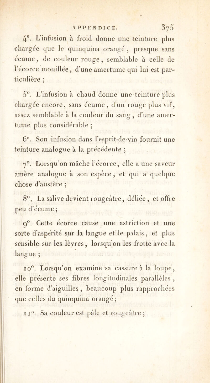 4°. L'infusion à froid donne une teinture plus chargée que le quinquina orange , presque sans écume, de couleur rouge, semblable à celle de l’ecoree mouillée, d’une amertume qui lui est par- ticulière ; 5°. L’infusion à chaud donne une teinture plus chargée encore, sans écume, d’un rouge plus vif, assez semblable à la couleur du sang, d’une amer- tume plus considérable ; 6°. Son infusion dans l’esprit-de-vin fournit une teinture analogue à la précédente ; 7°. Lorsqu’on mâche l’écorce, elle a une saveur amère analogue â son espèce , et qui a quelque chose d’austère ; 8°, La salive devient rougeâtre, déliée , et offre peu d’écume ; 9°. Cette écorce cause une astriction et une sorte d’aspérité sur la langue et le palais, et plus sensible sur les lèvres, lorsqu’on les frotte avec la * langue ; io°. Lorsqu’on examine sa cassure à la loupe, elle présente ses fibres longitudinales parallèles , en forme d’aiguilles , beaucoup plus rapprochées que celles du quinquina orangé ; ii°. Sa couleur est pâle et rougeâtre ;