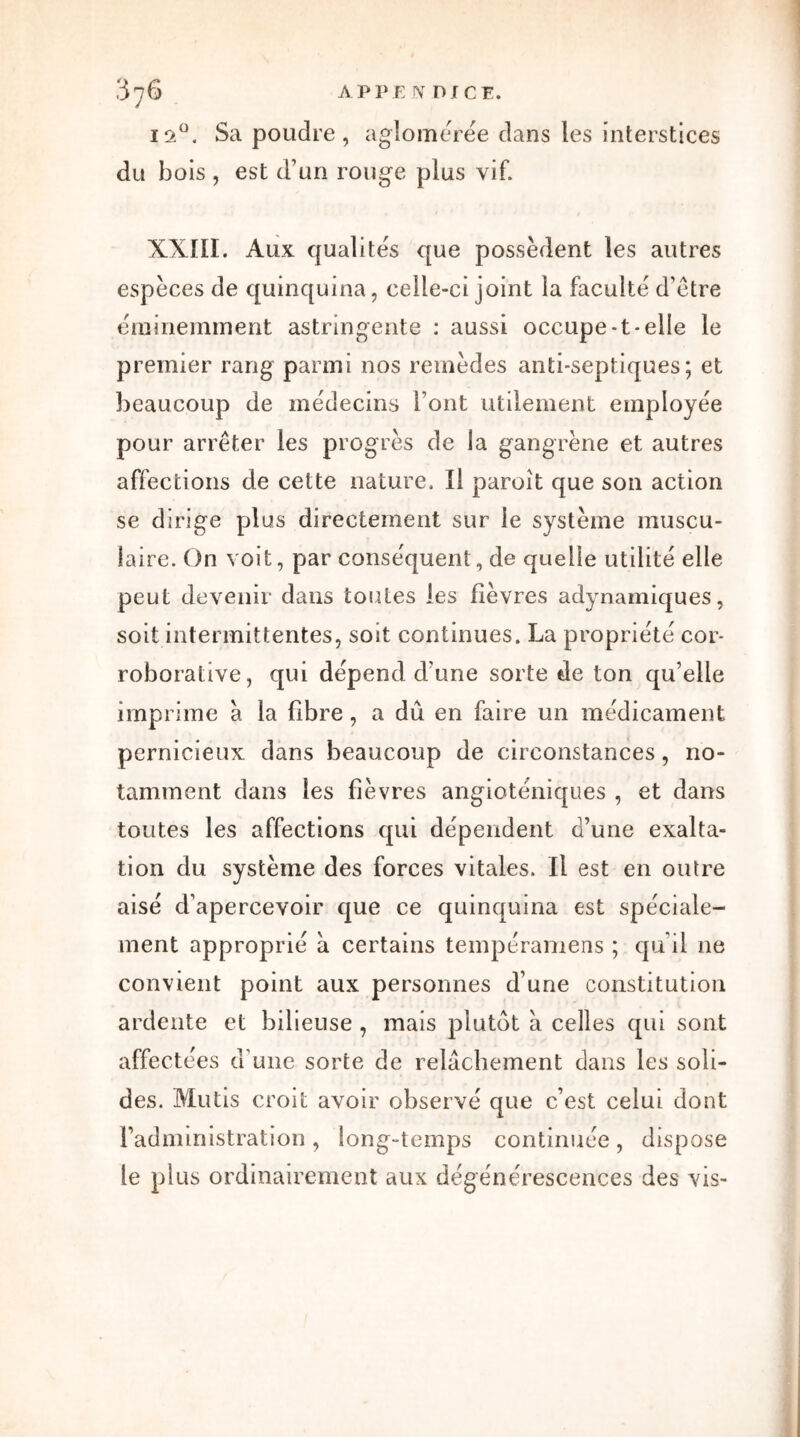 12°. Sa poudre, agîomérée dans les interstices du bois , est d'un rouge plus vif. XXIII. Aux qualités que possèdent les autres espèces de quinquina, celle-ci joint la faculté d’être éminemment astringente : aussi occupe-t-elle le premier rang parmi nos remèdes anti-septiques; et beaucoup de médecins Font utilement employée pour arrêter les progrès de la gangrène et autres affections de cette nature. Il paroît que son action se dirige plus directement sur le système muscu- laire. On voit, par conséquent, de quelle utilité elle peut devenir dans toutes les fièvres adynamiques, soit intermittentes, soit continues. La propriété cor- roborative, qui dépend d'une sorte de ton qu’elle imprime a la fibre, a dû en faire un médicament pernicieux dans beaucoup de circonstances, no- tamment dans les fièvres angioténiques , et dans toutes les affections qui dépendent d’une exalta- tion du système des forces vitales. Il est en outre aisé d’apercevoir que ce quinquina est spéciale- ment approprié a certains tempéramens ; qu’il ne convient point aux personnes d’une constitution ardente et bilieuse , mais plutôt à celles qui sont affectées d une sorte de relâchement dans les soli- des. Mutis croit avoir observé que c’est celui dont l’administration, long-temps continuée, dispose le plus ordinairement aux dégénérescences des vis-