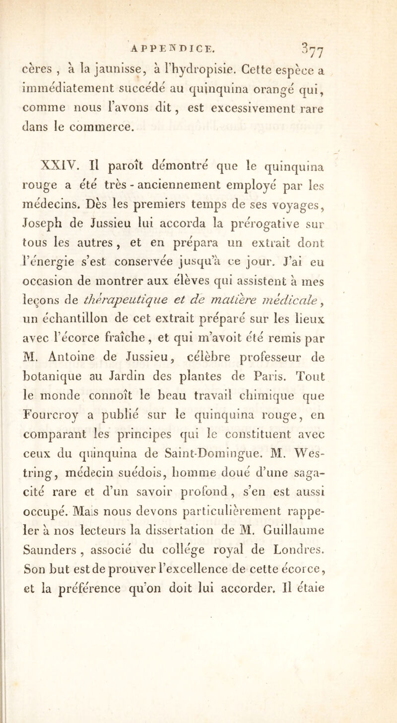 cères , à la jaunisse, à l’hydropisie. Cette espèce a immédiatement succédé au quinquina orangé qui, comme nous l’avons dit, est excessivement rare dans le commerce. XXIV. Il paroît démontré que le quinquina rouge a été très - anciennement employé par les médecins. Dès les premiers temps de ses voyages, Joseph de Jussieu lui accorda la prérogative sur tous les autres , et en prépara un extrait dont l’énergie s’est conservée jusqu a ce jour, j’ai eu occasion de montrer aux élèves qui assistent à mes leçons de thérapeutique et de matière médicale, un échantillon de cet extrait préparé sur les lieux avec l’écorce fraîche, et qui m’avoit été remis par M. Antoine de Jussieu, célèbre professeur de botanique au Jardin des plantes de Paris. Tout le monde connoît le beau travail chimique que Fourcroy a publié sur le quinquina rouge, en comparant les principes qui îe constituent avec ceux du quinquina de Saint-Domingue. M. Wes- tring, médecin suédois, homme doué d’une saga- cité rare et d’un savoir profond, s’en est aussi occupé. Mais nous devons particulièrement rappe- ler h nos lecteurs la dissertation de M. Guillaume Saunders , associé du collège royal de Londres. Son but est de prouver l’excellence de cette écorce, et la préférence qu’on doit lui accorder. Il étaie