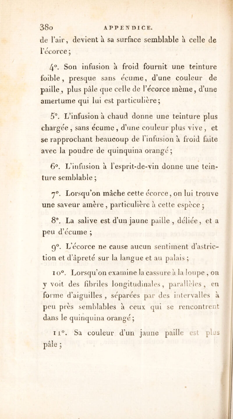 de l’air, devient à sa surface semblable à celle de l’écorce ; 4°. Son infusion a froid fournit une teinture foible, presque sans écume, d’une couleur de paille, plus pâle que celle de l’écorce même, d’une amertume qui lui est particulière; 5°. L’infusion à chaud donne une teinture plus chargée , sans écume , d’une couleur plus vive , et se rapprochant beaucoup de l’infusion a froid faite avec la poudre de quinquina orangé ; 6°. L’infusion à l’esprit-de-vin donne une tein- ture semblable ; 7°. Lorsqu’on mâche cette écorce, on lui trouve une saveur amère , particulière â cette espèce ; 8°, La salive est d’un jaune paille, déliée, et a peu d’écume ; 9°. L’écorce ne cause aucun sentiment d’astric- tion et d’âpreté sur la langue et au palais ; io°. Lorsqu’on examine la cassure à la loupe , on y voit des fibriles longitudinales, parallèles, en forme d’aiguilles , séparées par des intervalles à peu près semblables â ceux qui se rencontrent dans le quinquina orangé; ii°. Sa couleur d’un jaune paille est plus ?