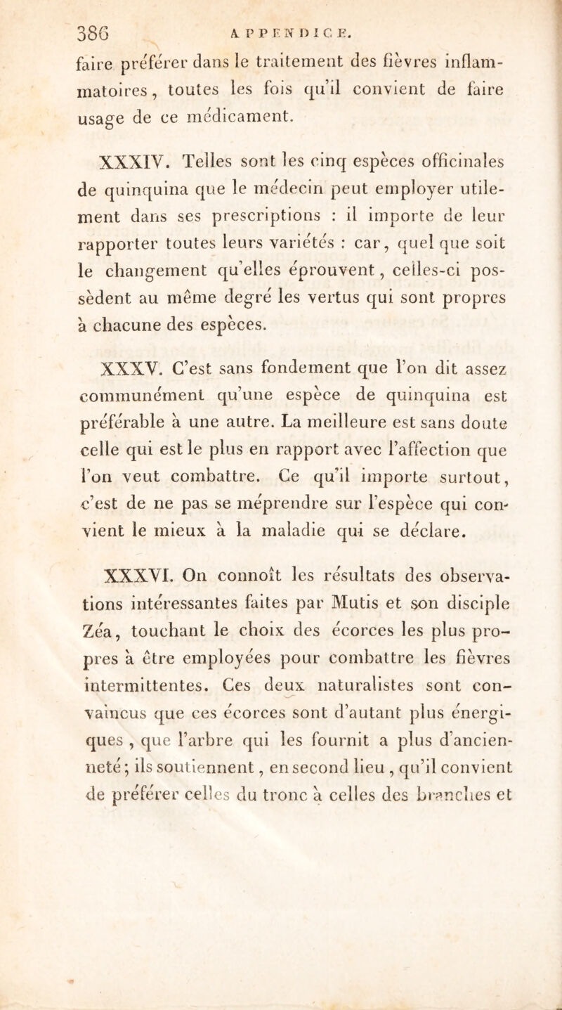 faire préférer dans le traitement des fièvres inflam- matoires, toutes les fois qu’il convient de taire usage de ce médicament. XXXIV. Telles sont les cinq espèces officinales de quinquina que le médecin peut employer utile- ment dans ses prescriptions : il importe de leur rapporter toutes leurs variétés : car, quel que soit le changement quelles éprouvent, celles-ci pos- sèdent au même degré les vertus qui sont propres à chacune des espèces. XXXV. C’est sans fondement que Ton dit assez communément qu’une espèce de quinquina est préférable à une autre. La meilleure est sans doute celle qui est le plus en rapport avec l’affection que Ton veut combattre. Ce qu’il importe surtout, c’est de ne pas se méprendre sur l’espèce qui con- vient le mieux a la maladie qui se déclare. XXXVI. On connoît les résultats des observa- tions intéressantes faites par Mutis et son disciple Zéa, touchant le choix des écorces les plus pro- pres à être employées pour combattre les fièvres intermittentes. Ces deux naturalistes sont con- vaincus que ces écorces sont d’autant plus énergi- ques , que l’arbre qui les fournit a plus d’ancien- neté ; ils soutiennent, en second lieu , qu’il convient de préférer celles du tronc a celles des brandies et