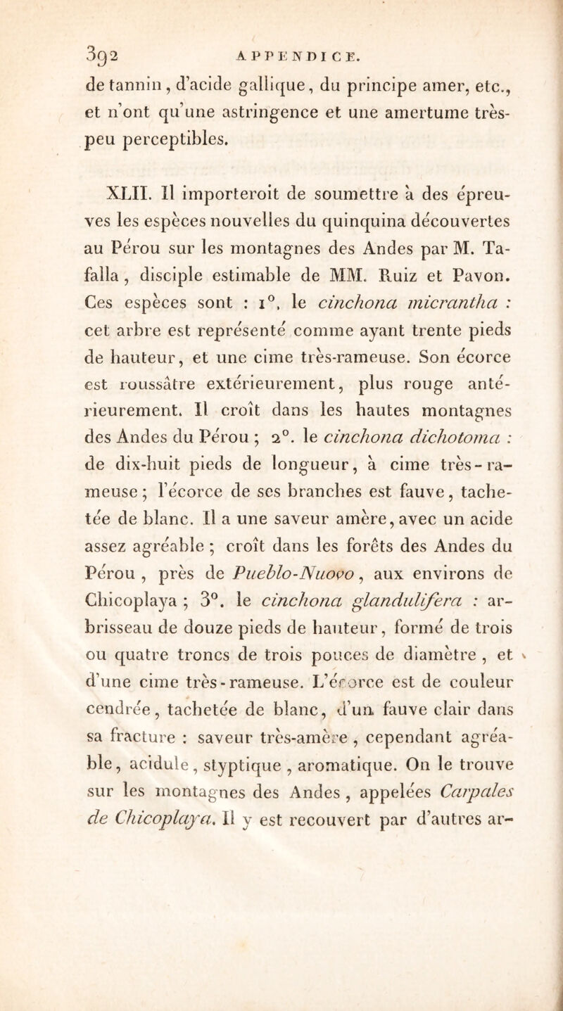 de tannin, d’acide gallique, du principe amer, etc., et nont qu’une astringence et une amertume très- peu perceptibles. XLII. Il importèrent de soumettre à des e'preu- ves les espèces nouvelles du quinquina decouvertes au Pérou sur les montagnes des Andes par M. Ta- falla , disciple estimable de MM. Ruiz et Pavon. Ces espèces sont : i°, le cinchona micrcinthci : cet arbre est représenté comme ayant trente pieds de hauteur, et une cime très-rameuse. Son écorce est roussâtre extérieurement, plus rouge anté- rieurement. Il croît dans les hautes montagnes des Andes du Pérou ; o.°. le cinchona dichotoma : de dix-huit pieds de longueur, a cime très-ra- meuse ; l’écorce de ses branches est fauve, tache- tée de blanc. Il a une saveur amère, avec un acide assez agréable ; croît dans les forêts des Andes du Pérou , près de Pueblo-Nuovo, aux environs de Chicoplaya ; 3°. le cinchona glandulijera : ar- brisseau de douze pieds de hauteur, formé de trois ou quatre troncs de trois pouces de diamètre , et * d’une cime très - rameuse. L’érorce est de couleur cendrée, tachetée de blanc, d’un, fauve clair dans sa fracture : saveur très-amère , cependant agréa- ble , acidulé, styptique , aromatique. On le trouve sur les montagnes des Andes , appelées Carpales de Chicoplaya. Il y est recouvert par d’autres ar-