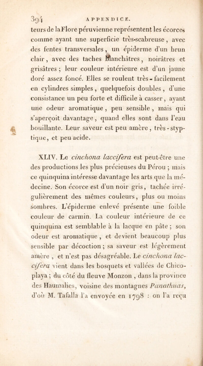 teurs de la Flore péruvienne représentent les écorces comme ayant une superficie très-scabreuse , avec des fentes transversales , un épiderme d’un brun clair , avec des taches manchâtres , noirâtres et grisâtres ; leur couleur intérieure est d’un jaune dore assez fonce. Elles se roulent très - facilement en cylindres simples , quelquefois doubles , d’une consistance un peu forte et difficile à casser, ayant une odeur aromatique , peu sensible , mais qui s’aperçoit davantage, quand elles sont dans l’eau bouillante. Leur saveur est peu amcre, très-styp- tique, et peu acide. XLIY. Le cinchona laccifera est peut-être une des productions les plus précieuses du Pérou ; mais ce quinquina intéresse davantage les arts que la mé- decine. Son écorce est d’un noir gris, tachée irré- gulièrement des mêmes couleurs, plus ou moins sombres. L’épiderme enlevé présente une foible couleur de carmin. La couleur intérieure de ce quinquina est semblable à la lacque en pâte ; son odeur est aromatique , et devient beaucoup plus sensible par décoction ; sa saveur est légèrement amère , et n’est pas désagréable. Le cinchona lac- cifera vient dans les bosquets et valiées de Chtco- playa ; du côté du fleuve Monzon , dans la province des Haumalies, voisine des montagnes Panathuas,