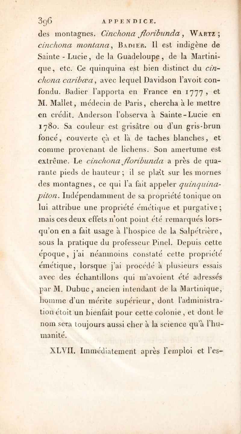 des montagnes. Cinchona floribunda, Wartz ; cinchona montana, Badier. Il est indigène de Sainte - Lucie, de la Guadeloupe , de la Martini- que, etc. Ce quinquina est bien distinct du cin- chona caribœa, avec lequel Davidson l’avoit con- fondu. Badier l’apporta en France en 1777, et M. Mallet, médecin de Paris, chercha à le mettre en crédit. Anderson l’observa à Sainte-Lucie en 1780. Sa couleur est grisâtre ou d’un gris-brun foncé, couverte ça et là de taches blanches, et comme provenant de lichens. Son amertume est extrême. Le cinchona floribunda a près de qua- rante pieds de hauteur ; il se pla\t sur les mornes des montagnes, ce qui l’a fait appeler quinquina- piton. Indépendamment de sa propriété tonique on lui attribue une propriété émétique et purgative; mais ces deux effets n’ont point été remarqués lors- qu’on en a fait usage à l’hospice de la Salpétrière, sous la pratique du professeur Pinel. Depuis cette époque, j’ai néanmoins constaté cette propriété émétique, lorsque j’ai procédé à plusieurs essais avec des échantillons qui m’avoient été adressés par M. Dubuc, ancien intendant de la Martinique, homme d’un mérite supérieur, dont l’administra- tion étoit un bienfait pour cette colonie, et dont le nom sera toujours aussi cher à la science qu’à l’hu- manité. XLVII, Immédiatement après l’emploi et l’es-