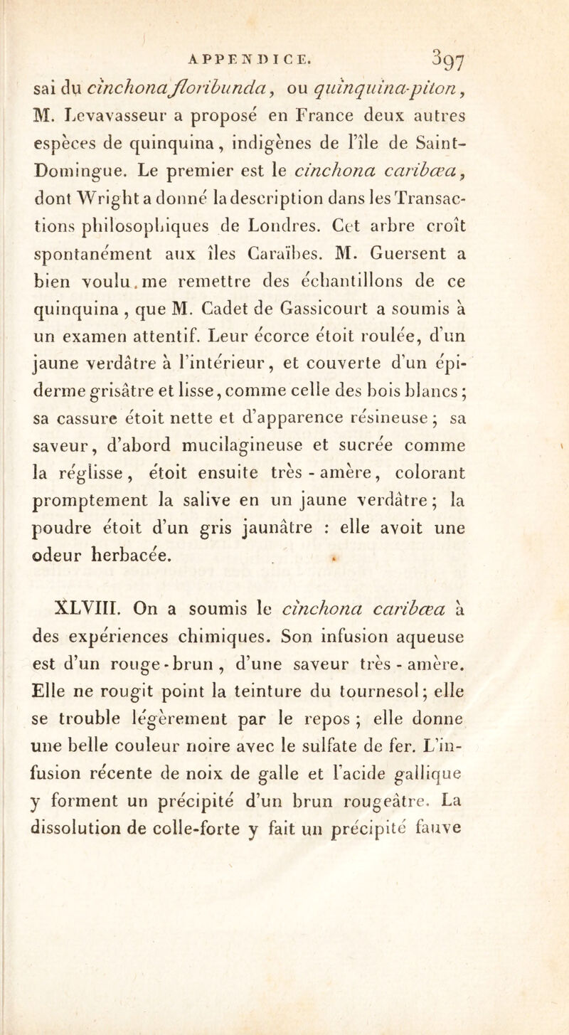 APPENDICE. J97 sai du cinchonafloribunda , ou quinquina-piton , M. Levavasseur a proposé en France deux autres espèces de quinquina, indigènes de File de Saint- Domingue. Le premier est le cinchona carïbœa, dont Wright a donné la description dans les Transac- tions philosophiques de Londres. Cet arbre croît spontanément aux îles Caraïbes. M. Guersent a bien voulu, me remettre des échantillons de ce quinquina , que M. Cadet de Gassicourt a soumis à un examen attentif. Leur écorce étoit roulée, d’un jaune verdâtre à l’intérieur, et couverte d’un épi- derme grisâtre et lisse, comme celle des bois blancs; sa cassure étoit nette et d’apparence résineuse ; sa saveur, d'abord mucilagineuse et sucrée comme la réglisse, étoit ensuite très-amère, colorant promptement la salive en un jaune verdâtre ; la poudre étoit d’un gris jaunâtre : elle avoit une odeur herbacée. XLVIII. On a soumis le cinchona caribœa a des expériences chimiques. Son infusion aqueuse est d’un rouge-brun, d’une saveur très - amère. Elle ne rougit point la teinture du tournesol; elle se trouble légèrement par le repos ; elle donne une belle couleur noire avec le sulfate de fer. L’in- fusion récente de noix de galle et l’acide gallique y forment un précipité d’un brun rougeâtre. La dissolution de colle-forte y fait un précipité fauve