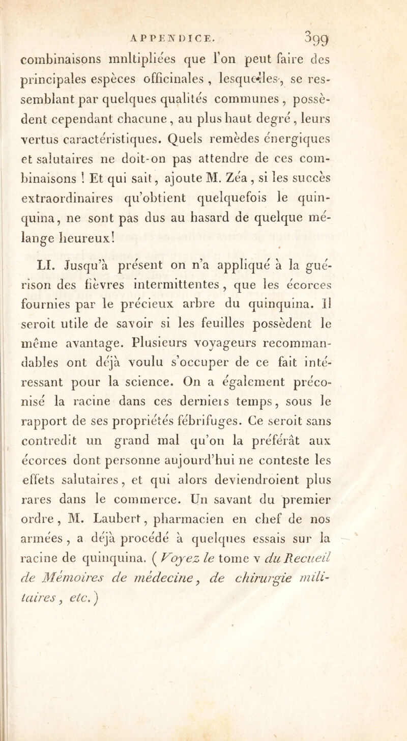 APPENDICE. J99 combinaisons mnltipliées que Ton peut faire des principales espèces officinales , lesquelles , se res- semblant par quelques qualités communes , possè- dent cependant chacune, au plus haut degré, leurs vertus caractéristiques. Quels remèdes énergiques et salutaires ne doit-on pas attendre de ces com- binaisons ! Et qui sait, ajoute M. Zéa , si les succès extraordinaires qu’obtient quelquefois le quin- quina, ne sont pas dus au hasard de quelque mé- lange heureux! LI. Jusqu’à présent on n’a appliqué à la gué- rison des fièvres intermittentes , que les écorces fournies par le précieux arbre du quinquina, il seroit utile de savoir si les feuilles possèdent le même avantage. Plusieurs voyageurs recomman- dables ont déjà voulu s’occuper de ce fait inté- ressant pour la science. On a également préco- nisé la racine dans ces derniers temps, sous le rapport de ses propriétés fébrifuges. Ce seroit sans contredit un grand mal qu’on la préférât aux écorces dont personne aujourd’hui ne conteste les effets salutaires, et qui alors deviendroient plus rares dans le commerce. Un savant du premier ordre , M. Laubert, pharmacien en chef de nos armées , a déjà procédé à quelques essais sur la racine de quinquina. ( Voyez le tome v du Recueil de Mémoires de médecine, de chirurgie mili- taires , etc. )