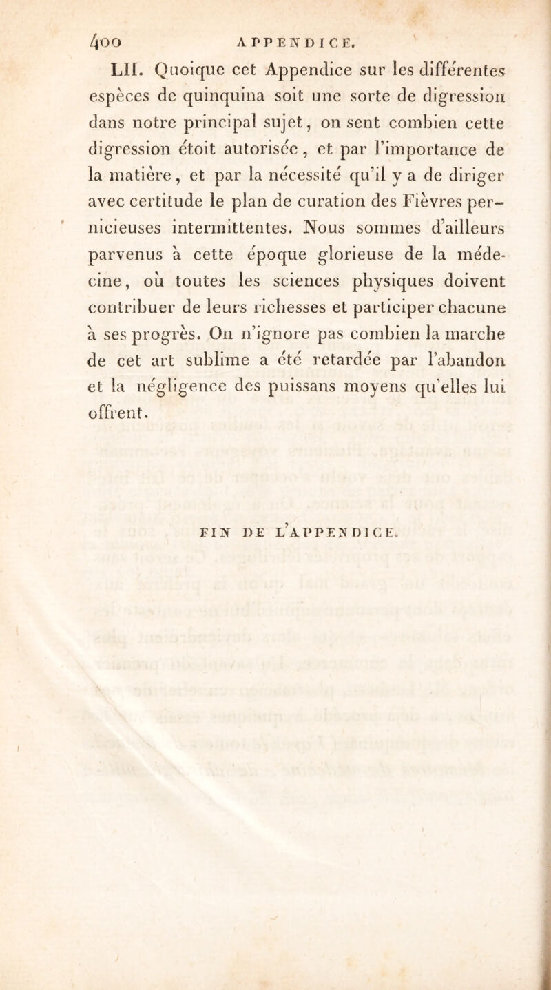 LII. Quoique cet Appendice sur les differentes espèces de quinquina soit une sorte de digression dans notre principal sujet, on sent combien cette digression ëtoit autorisée, et par l’importance de la matière, et par la nécessité qu’il y a de diriger avec certitude le plan de curation des Fièvres per- nicieuses intermittentes. Nous sommes d’ailleurs parvenus à cette époque glorieuse de la méde- cine , où toutes les sciences physiques doivent contribuer de leurs richesses et participer chacune a ses progrès. On n’ignore pas combien la marche de cet art sublime a été retardée par l’abandon et la négligence des puissans moyens qu’elles lui offrent. FIN DE L’APPENDICE.