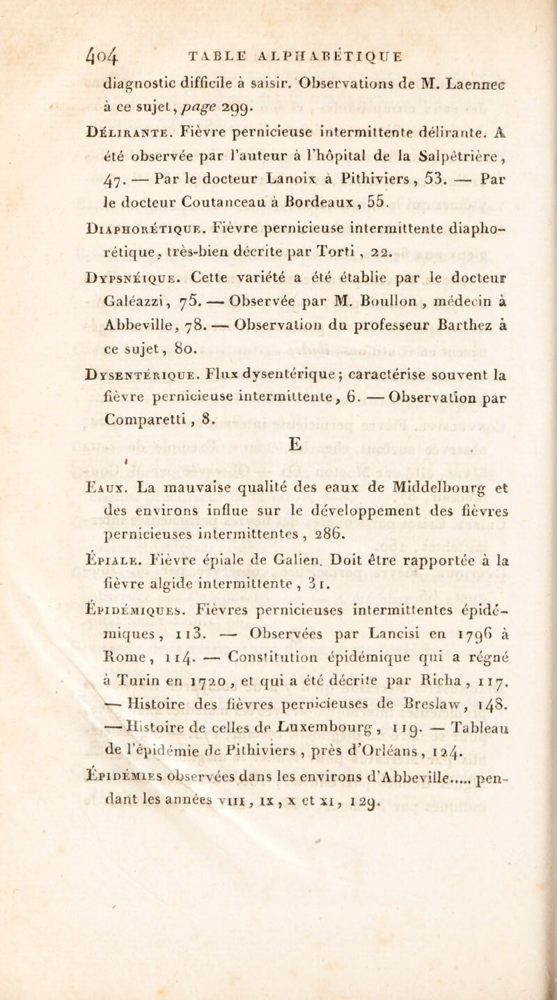 diagnostic difficile à saisir. Observations de M. Laennec à ce sujet, page 299. Délirante. Fièvre pernicieuse intermittente délirante. A été observée par l’auteur à l'hôpital de la Salpétrière, 47. — Par le docteur Lanoix à Pithiviers, 53. — Par le docteur Coutanceau à Bordeaux, 55. Diaphorétique. Fièvre pernicieuse intermittente diapho- rétique, très-bien décrite par Torti , 22. Dypsnéique. Cette variété a été établie par le docteur Galéazzi, 75. — Observée par M. Boullon , médecin à Abbeville, 78. — Observation du professeur Barthez à ce sujet, 80. Dysentérique. Flux dysentérique ; caractérise souvent la fièvre pernicieuse intermittente, 6. —Observation par Comparetti, 8. E « Eaux. La mauvaise qualité des eaux de Middelbourg et des environs influe sur le développement des fièvres pernicieuses intermittentes , 286. Épiale. Fièvre épiale de Galien. Doit être rapportée à la fièvre algide intermittente , 3i. Epidémiques. Fièvres pernicieuses intermittentes épidé- miques, 113. —■ Observées par Lancisi en 179b à Rome, 114- — Constitution épidémique qui a régné à Turin en 1 720 , et qui a été décrite par Richa , 117. — Histoire des fièvres pernicieuses de Breslaw, 148. — Histoire de celles de .Luxembourg , 1 19. — Tableau de l’épidémie de Pithiviers , près d’Orléans , 12.4* t Epidémies observées dans les environs d’Abbeville dant les années vm , ix , x et xi, 129. pen-