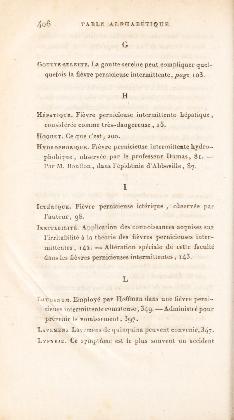 G Goutte-sereine. La goutte-sereine peut compliquer quel» quefois la fièvre pernicieuse intermittente,page io3. H \ Hépatique. Fièvre pernicieuse intermittente hépatique, considérée comme très-dangereuse , i5. Hoquet. Ce que c’est, 200. Hydrophobique. Fièvre pernicieuse intermittente hydro- phobique , observée par le professeur Dumas, 81. — Par M. Boullon, dans l’épidémie d’Abbeville, 87. I ÎCTÉRiQüE. Fièvre pernicieuse ictérique , observée par l’auteur, 98. Irritabilité. Application des connaissances acquises sur l’irritabilité à la théorie des fièvres pernicieuses inter- mittentes , 142. — Altération spéciale de cette faculté dans les fièvres pernicieuses intermittentes , i43, L Laudanum. Employé par Huffman dans une fièvre perni- cieuse intennittentccomateuse, 349* — Administré pour prévenir le vomissement, 397. Lavemens. Lavemens de quinquina peuvent convenir, 347. Lypyrïe. Ce symptôme est le plus souvent un accident