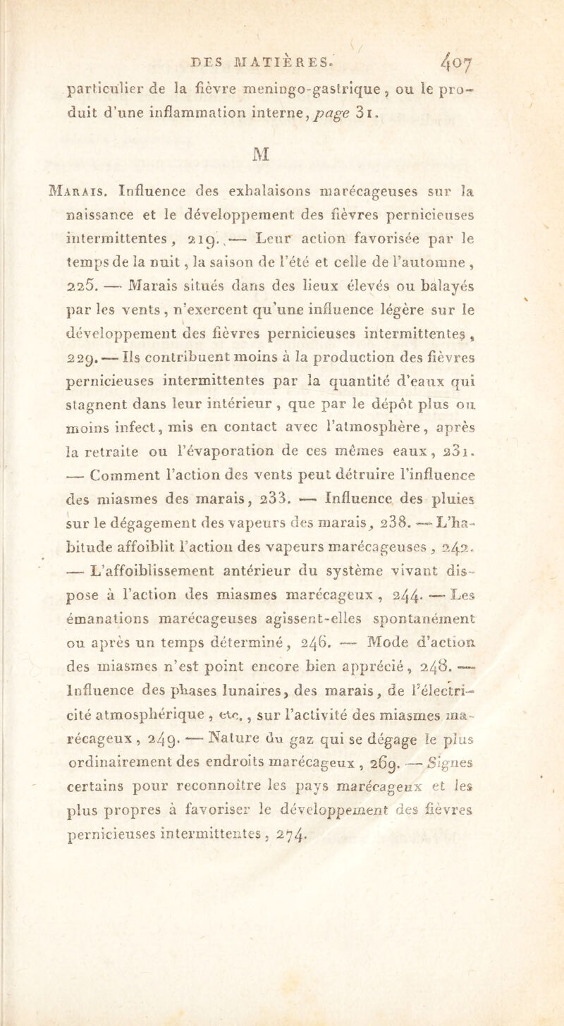 particulier de la fièvre meningo-gastrique , ou le pro- duit d’une inflammation interne, page 3i. M Marais. Influence des exhalaisons marécageuses sur la naissance et le développement des fièvres pernicieuses intermittentes, 219.,—™ Leur action favorisée par le temps de la nuit, la saison de l’été et celle de l’automne , 225. —■ Marais situés dans des lieux élevés ou balayés par les vents, n’exercent qu’une influence légère sur le \ développement des fièvres pernicieuses intermittentes , 229.—- Ils contribuent moins à la production des fièvres pernicieuses intermittentes par îa quantité d’eaux qui stagnent dans leur intérieur , que par le dépôt plus ou moins infect, mis en contact avec l’atmosphère, après la retraite ou l’évaporation de ces mêmes eaux, a3i. — Comment l’action des vents peut détruire l’influence des miasmes des marais, 233. — Influence des pluies sur le dégagement des vapeurs des marais, 238. — L’ha- bitude affoiblit Faction des vapeurs marécageuses , 2/5.2. — L’affoiblissement antérieur du système vivant dis- pose à l’action des miasmes marécageux , 244* — Les émanations marécageuses agissent-elles spontanément ou après un temps déterminé, 246. — Mode d’action des miasmes n’est point encore bien apprécié, 248. —• Influence des phases lunaires, des marais, de l'électri- cité atmosphérique , de., sur l’activité des miasmes ma- récageux , 249. *— Nature du gaz qui se dégage îe plus ordinairement des endroits marécageux , 269. — Signes certains pour reconnoître les pays marécageux et les plus propres à favoriser îe développement des fièvres pernicieuses intermittentes , 274.