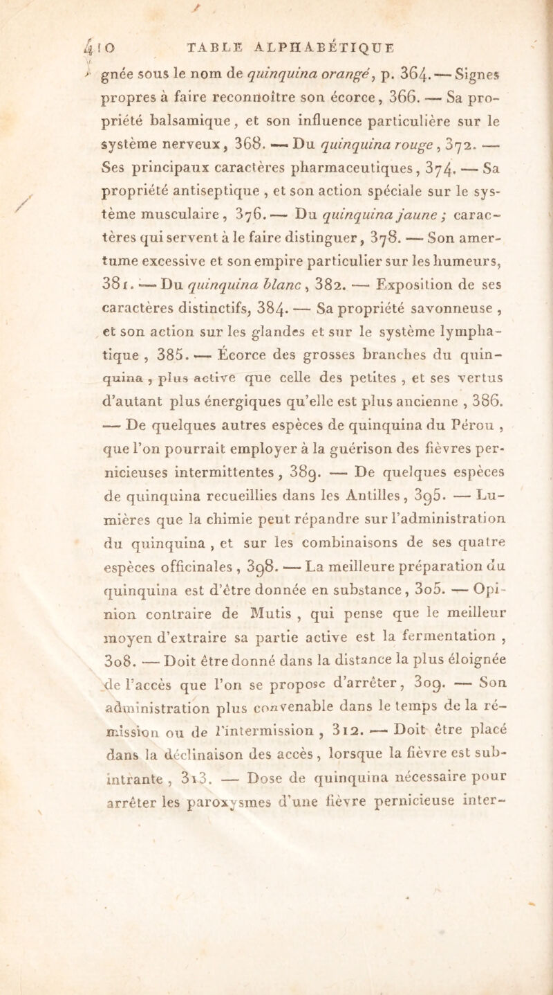 gnée sous le nom de quinquina orangé, p. 364- — Signes propres à faire reconnoître son écorce, 366. — Sa pro- priété balsamique, et son influence particulière sur le système nerveux , 368. — Du quinquina rouge , 672. — Ses principaux caractères pharmaceutiques, 374. — Sa propriété antiseptique , et son action spéciale sur le sys- tème musculaire , 376.— Du quinquina jaune ; carac- tères qui servent à le faire distinguer, 378. — Son amer- tume excessive et son empire particulier sur les humeurs, 381. -— Du quinquina blanc , 382. — Exposition de ses caractères distinctifs, 384- — Sa propriété savonneuse , et son action sur les glandes et sur le système lympha- tique , 385.— Écorce des grosses branches du quin- quina , plus active que celle des petites , et ses vertus d’autant plus énergiques qu’elle est plus ancienne , 386. — De quelques autres espèces de quinquina du Pérou , que l’on pourrait employer à la guérison des fièvres per- nicieuses intermittentes, 38g. —- De quelques espèces de quinquina recueillies dans les Antilles, 3q5. — Lu- mières que la chimie peut répandre sur l’administration du quinquina , et sur les combinaisons de ses quatre espèces officinales , 898. — La meilleure préparation du quinquina est d’être donnée en substance, 3o5. — Opi- nion contraire de Mutis , qui pense que le meilleur moyen d’extraire sa partie active est la fermentation , 3o8. — Doit être donné dans la distance la plus éloignée de l’accès que l’on se propose d’arrêter, 3og. — Son administration plus convenable dans le temps de la ré- mission ou de l’intermission , 312. — Doit être placé dans la déclinaison des accès , lorsque la fièvre est sub- intrante , 3i3. — Dose de quinquina nécessaire pour arrêter les paroxysmes d’une lièvre pernicieuse inter-