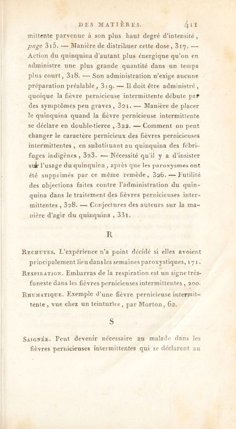 mîltente parvenue à son plus liant degré d'intensité , page 315- —— Manière de distribuer cette dose, 817» —» Action du quinquina d’autant plus énergique qu’on en administre une plus grande quantité dans un temps plus court, 318. Son administration n’exige aucune préparation préalable , 3 1 9. — Il doit être administré , quoique 3a fièvre pernicieuse intermittente débute paf des symptômes peu graves, 321. — Manière de placer le quinquina quand la fièvre pernicieuse intermittente se déclare en double-tierce , 323. —— Comment on peut changer le caractère pernicieux des fièvres pernicieuses intermittentes , en substituant au quinquina des fébri- f fuges indigènes , 323. Nécessité qu'il y a d’insister SUÉ* l'usage du quinquina , après que les paroxysmes ont été supprimés par ce même remède, 826. —- Futilité des objections faîtes contre l’administration du quin- quina dans le traitement des fièvres pernicieuses inter» miîtentes , 828. — Conjectures des auteurs sur la, ma- nière d’agir du quinquina , 331» R Rechutes. L’expérience n’a point décidé si elles avoient principalement lieudansles semaines paroxystiques, 171. Respiration. Embarras de la respiration est un signe très» funeste dans les fièvres pernicieuses intermittentes , 200. Rhumatïque. Exemple d’une fièvre pernicieuse intermit- tente , vue chez un teinturier, par Morton, 82. S Saignée. Peut devenir nécessaire an malade dans les fièvres pernicieuses intermittentes qui se déclarent au