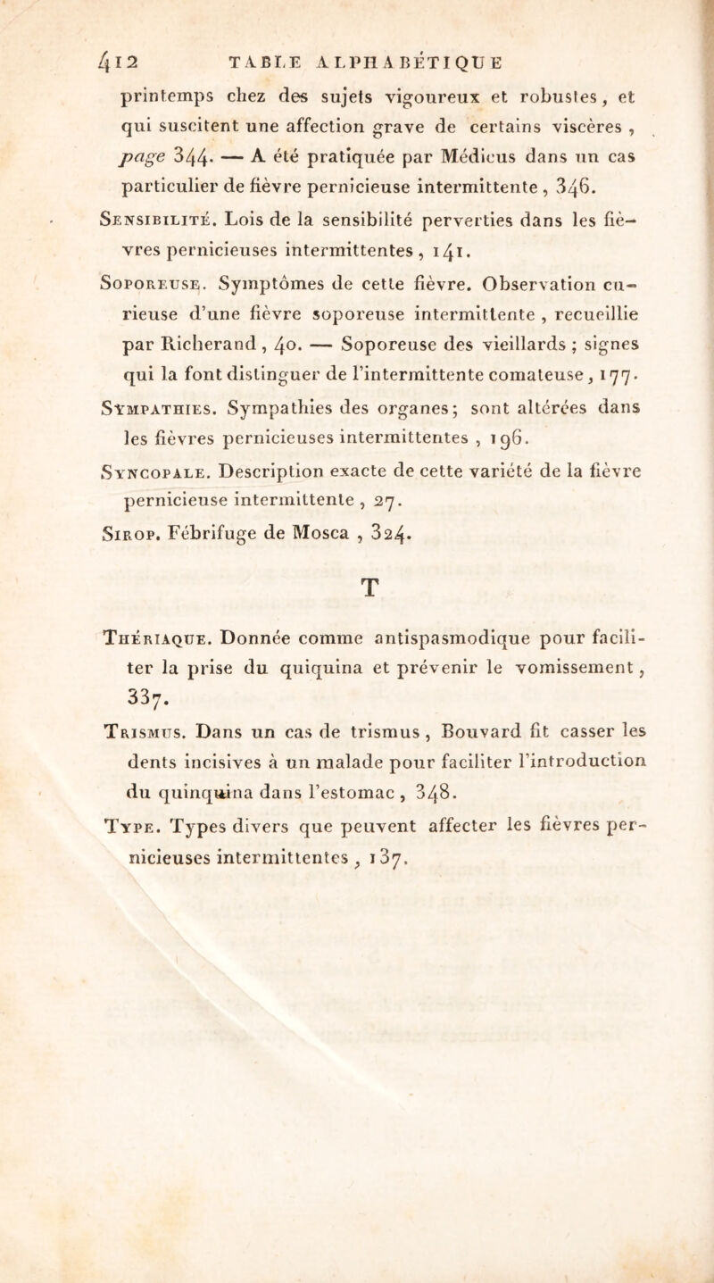 printemps chez des sujets vigoureux et robustes, et qui suscitent une affection grave de certains viscères , page 344* — A été pratiquée par Médieus dans un cas particulier de fièvre pernicieuse intermittente , 34b. Sensibilité. Lois de la sensibilité perverties dans les fiè- vres pernicieuses intermittentes, 141 * Soporeuse. Symptômes de cette fièvre. Observation cu- rieuse d’une fièvre soporeuse intermittente , recueillie par Richerand, 40. — Soporeuse des vieillards ; signes qui la font distinguer de l’intermittente comateuse, 177. Sympathies. Sympathies des organes; sont altérées dans les fièvres pernicieuses intermittentes , 196. Syncopale. Description exacte de cette variété de la fièvre pernicieuse intermittente , 27. Sirop. Fébrifuge de Mosca , 324* T Thériaque. Donnée comme antispasmodique pour facili- ter la prise du quiquina et prévenir le vomissement, 337. Trismus. Dans un cas de trismus , Bouvard fit casser les dents incisives à un malade pour faciliter l’introduction du quinquina dans l’estomac , 348. Type. Types divers que peuvent affecter les fièvres per- nicieuses intermittentes , i3y.