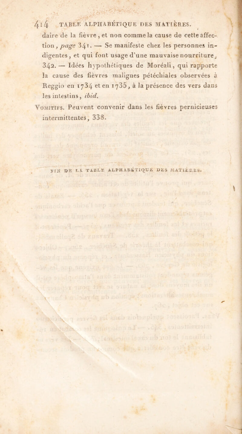 daire de la fièvre, et non comme la cause de cette affec* tion, page 34 u — Se manifeste chez les personnes in- digentes, et qui font usage d’une mauvaise nourriture., 342.— Idées hypothétiques de Moréali, qui rapporte îa cause des fièvres malignes pétéchiales observées à Reggio en 1734 et en 1735, à la présence des vers dans les intestins, ibicl. Vomitifs. Peuvent convenir dans les fièvres pernicieuses intermittentes, 338. VIN DE LA TABLE ALPHA Eli Tl QU E DES MATIERES. \