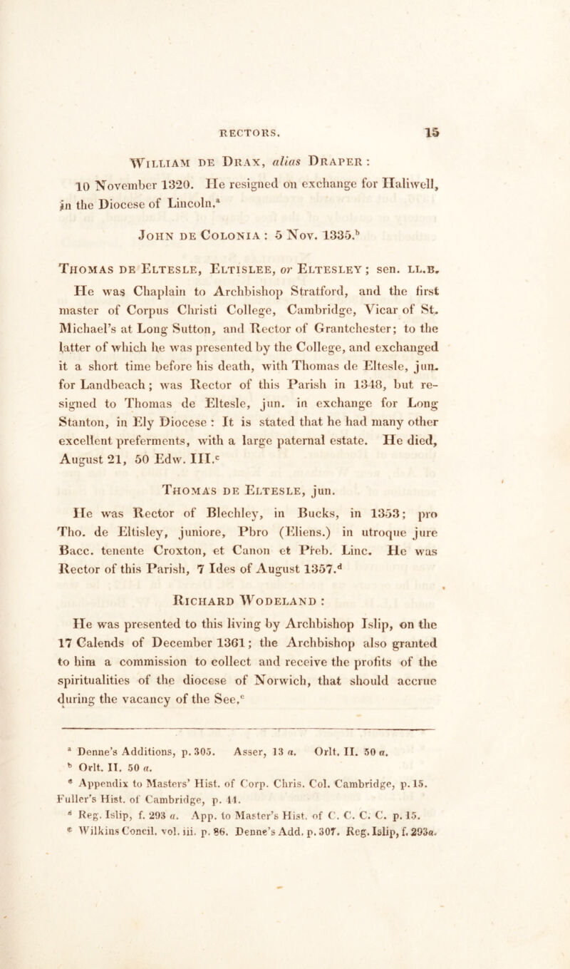 William re Drax, alias Draper: 10 November 1320. He resigned on exchange for Haliwell, #n the Diocese of Lincoln.4 John de Colonia : 5 Nov. 1335.b Thomas de Eltesle, Eltislee, or Eltesley ; sen. ll.b. He was Chaplain to Archbishop Stratford, and the first master of Corpus Christi College, Cambridge, Vicar of St. Michael’s at Long Sutton, and Hector of Grantchester; to the fatter of which he was presented by the College, and exchanged it a short time before his death, with Thomas de Eltesle, jun. for Landbeach ; was Hector of this Parish in 1348, but re- signed to Thomas de Eltesle, jun. in exchange for Long Stanton, in Ely Diocese : It is stated that he had many other excellent preferments, with a large paternal estate. He died, August 21, 50 Edw. III.® Thomas de Eltesle, jun. He was Rector of Blechley, in Bucks, in 1353; pro Tho. de Eltisley, juniore, Pbro (Eliens.) in utroque jure Bacc. tenente Croxton, et Canon et Preb. Line. He was Hector of this Parish, 7 Ides of August 1357.d Richard Wodeland : He was presented to this living by Archbishop Islip, on the 17 Calends of December 1361; the Archbishop also granted to him a commission to collect and receive the profits of the spiritualities of the diocese of Norwich, that should accrue during the vacancy of the See,6 a Denne’s Additions, p. 305. Asser, 13 a. Orlt. II. 50 a. b Orlt. II. 50 a. * Appendix to Masters’ Hist, of Corp. Chris. Col. Cambridge, p. 15. Fuller's Hist, of Cambridge, p. 44. d Reg. Islip, f. 293 a. App. to Master’s Hist, of C. C. C. C. p. 15. e Wilkins Coneil, vol. lii. p. 86. Denne’s Add, p. 307, Reg. Islip, f. 293a,