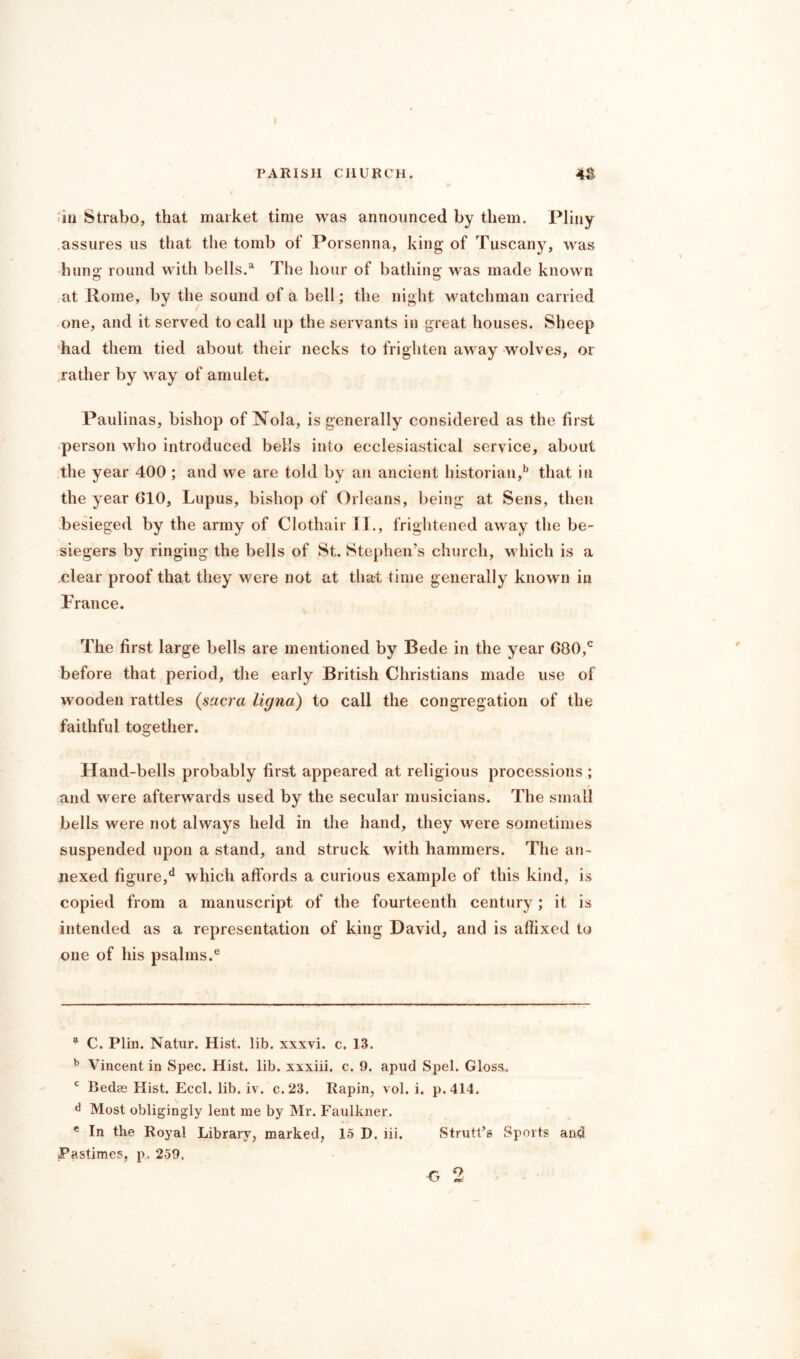 I PARISH CHURCH. 4& f in Strabo, that market time was announced by them. Pliny assures us that the tomb of Porsenna, king of Tuscany, was hung round with bells.a The hour of bathing; was made known at Home, by the sound of a bell; the night watchman carried one, and it served to call up the servants in great houses. Sheep had them tied about their necks to frighten away wolves, or rather by way of amulet. Paulinas, bishop of Nola, is generally considered as the first person who introduced bells into ecclesiastical service, about the year 400 ; and we are told by an ancient historian,b that in the year G10, Lupus, bishop of Orleans, being at Sens, then besieged by the army of Clothair II., frightened away the be- siegers by ringing the bells of St. Stephen’s church, which is a clear proof that they were not at that time generally known in France. The first large bells are mentioned by Bede in the year G80,c before that period, the early British Christians made use of wooden rattles (sacra ligna) to call the congregation of the faithful together. Hand-bells probably first appeared at religious processions ; and were afterwards used by the secular musicians. The small bells were not always held in the hand, they were sometimes suspended upon a stand, and struck with hammers. The an- nexed figure/ which affords a curious example of this kind, is copied from a manuscript of the fourteenth century; it is intended as a representation of king David, and is affixed to one of his psalms.e 9 C. Plin. Natur. Hist. lib. xxxvi. c. 13. b Vincent in Spec. Hist. lib. xxxiii. c. 9. apud Spel. Gloss. c Bedes Hist. Eccl. lib. iv. c.23. Rapin, vol. i. p.414. d Most obligingly lent me by Mr. Faulkner. e In the Royal Library, marked, 15 D. iii, Strutt’s Sports and Pastimes, p. 259.