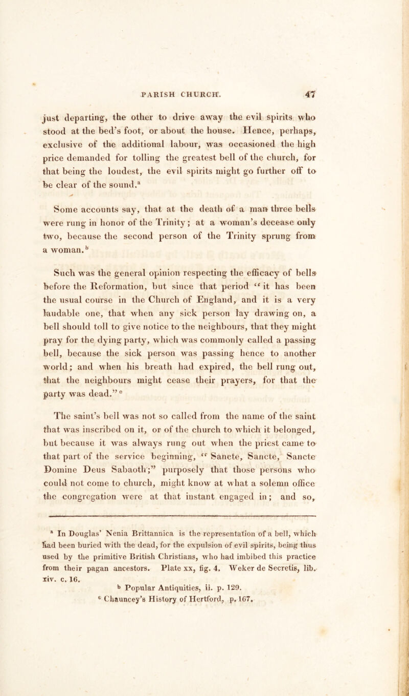 just departing’, the other to drive away the evil spirits who stood at the bed’s foot, or about the house. Hence, perhaps, exclusive of the additional labour, was occasioned the high price demanded for tolling the greatest bell of the church, for that being the loudest, the evil spirits might go further off to be clear of the sound.51 Some accounts say, that at the death of a man-three bells were rung in honor of the Trinity; at a woman’s decease only two, because the second person of the Trinity sprung from a woman.5 Such was the general opinion respecting the efficacy of bells before the Reformation, but since that period it has been the usual course in the Church of England, and it is a very laudable one, that when any sick person lay drawing on, a bell should toll to give notice to the neighbours, that they might pray for the dying party, which was commonly called a passing bell, because the sick person was passing hence to another world; and when his breath had expired, the bell rung out, that the neighbours might cease their prayers, for that the party was dead.”0 The saint’s bell was not so called from the name of the saint that was inscribed on it, or of the church to which it belonged, but because it was always rung out when the priest came to that part of the service beginning, <c Sancte, Sancte, Sancte Domine Deus Sabaoth;” purposely that those persons who could not come to church, might know at what a solemn office the congregation were at that instant engaged in; and so. a In Douglas’ Nenia Brittannica is the representation of a bell, which liad been buried with the dead, for the expulsion of evil spirits, being thus used by the primitive British Christians, who had imbibed this practice from their pagan ancestors. Plate xx, fig. 4, Weker de Secretis, lib. xiv. c. 16. b Popular Antiquities, ii. p. 129. Chauncey’s History of Hertford, p. 1G7,