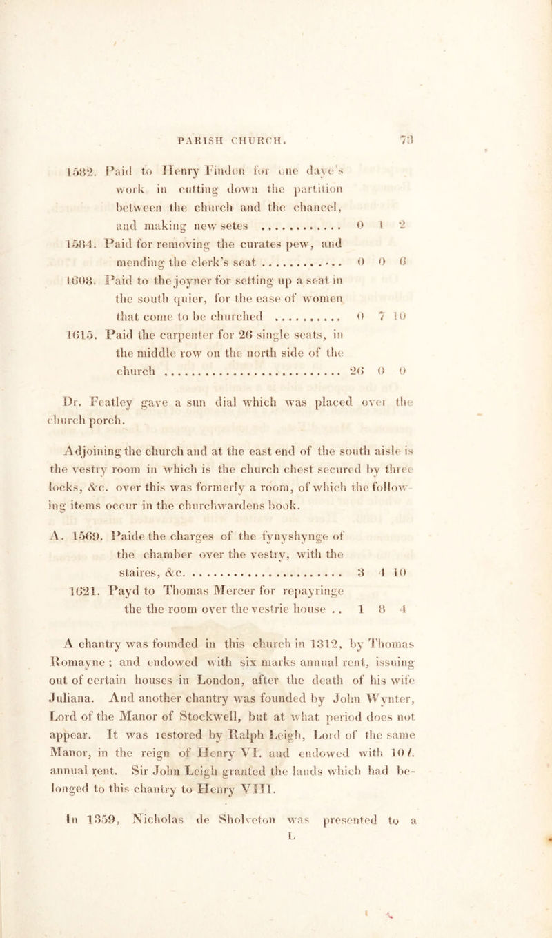 1582, Paid to Henry Findon for one daye s work in cutting down 1 lie partition between the church and the chancel, and making new setes 0 1 *2 1584. Paid for removing the curates pew, and mending the clerk’s seat -.. 0 0 6 16*08. Paid to the joyner for setting up a seat in the south quier, for the ease of women that come to be churched 0 7 10 1015. Paid the carpenter for 20 single scats, in the middle row on the north side of the church 20 0 0 Dr. Featley gave a sun dial which was placed ovei the church porch. Adjoining the church and at the east end of the south aisle is the vestry room in which is the church chest secured by three locks, Ac. over this was formerly a room, of which the follow ing items occur in the churchwardens book. A. 1501). Paide the charges of the fynyshynge of the chamber over the vestry, with the staires, Ac 8 4 10 1621. Payd to Thomas Mercer for repayringe the the room over the vestrie house .. 1 8 4 A chantry was founded in this church in 1312, by Thomas Romayne ; and endowed with six marks annual rent, issuing out of certain houses in London, after the death of his wife Juliana. And another chantry was founded by John Wynter, Lord of the Manor of Stockwell, but at what period does not appear. It was restored by Ralph Leigh, Lord of the same Manor, in the reign of Henry VI. and endowed with 10/. annual jent. Sir John Leigh granted the lands which had be- longed to this chantry to Henry VIII. In 1859, Nicholas de Sholveton was presented to a L