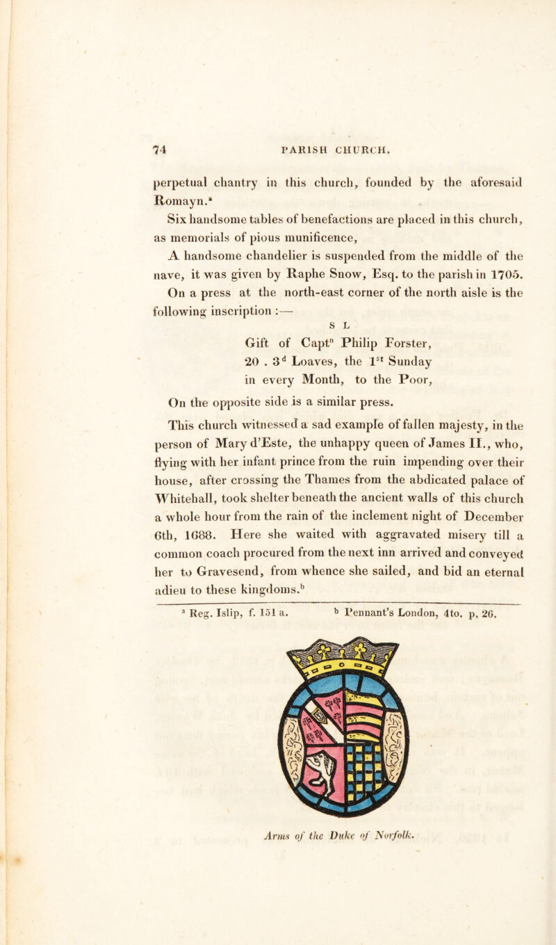 perpetual chantry in this church, founded by the aforesaid Romayn.* Six handsome tables of benefactions are placed in this church, as memorials of pious munificence, A handsome chandelier is suspended from the middle of the nave, it was given by Raphe Snow, Escp to the parish in 1705. On a press at the north-east corner of the north aisle is the following inscription :— s L Gift of Captn Philip Forster, 20.3d Loaves, the 1st Sunday in every Month, to the Poor, On the opposite side is a similar press. This church witnessed a sad example of fallen majesty, in the person of Mary d’Este, the unhappy queen of James II., who, flying with her infant prince from the ruin impending over their house, after crossing the Thames from the abdicated palace of Whitehall, took shelter beneath the ancient walls of this church a whole hour from the rain of the inclement night of December 6th, 1688. Here she waited with aggravated misery till a common coach procured from the next inn arrived and conveyed her to Gravesend, from whence she sailed, and bid an eternal adieu to these kingdoms.15 a Reg. Islip, f. 151 a. b Pennant’s London, 4to. p. 2G. Arms of the Duke of Norfolk.