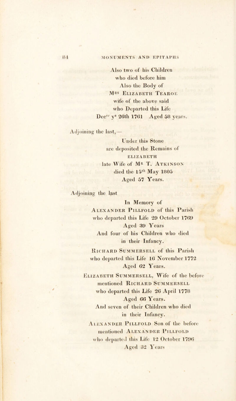 Also two of his Children who died before him A1 so the Body of Mrs Elizabeth Tearoe wife of the above said who Departed this Life Deecr ye 26th 1761 Aged 58 years. oining the last,— Under this Stone are deposited the Remains of ELIZABETH late Wife of MR T. Atkinson died the 15th May 1805 Aged 57 Years. oining the last In Memory of Alexander Pillfold of this Parish who departed this Life 29 October 1769 Aged 39 Years And four of his Children w ho died in their Infancy. Richard Summersell of this Parish who departed this Life 16 November 1772 Aged 62 Years. Elizabeth Summersell, Wife of the befor mentioned Richard Summersell who departed this Life 26 April 1778 Aged 66 Years. And seven of their Children who died in their Infancy. Alexander Pillfold Son of the before mentioned Alexander Pillfold who departed this Life 12 October 1796 Aged 32 Years