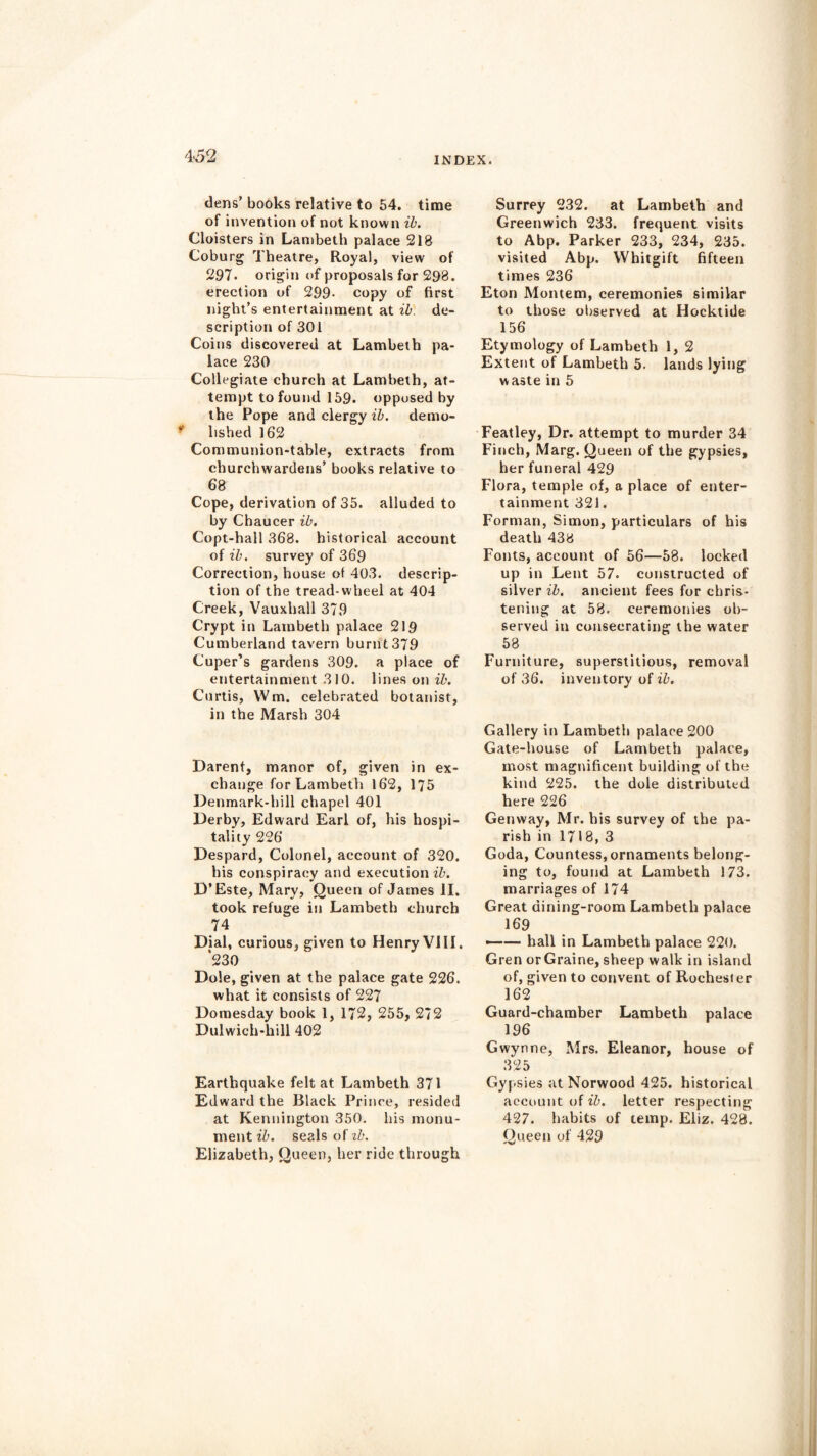 dens’ books relative to 54. time of invention of not known ib. Cloisters in Lambeth palace 218 Coburg Theatre, Royal, view of 297- origin of proposals for 298. erection of 299- copy of first night’s entertainment at ib. de- scription of 301 Coins discovered at Lambeth pa- lace 230 Collegiate church at Lambeth, at- tempt to found 159. opposed by the Pope and clergy ib. demo- lished 162 Communion-table, extracts from churchwardens’ books relative to 68 Cope, derivation of 35. alluded to by Chaucer ib. Copt-hail 368. historical account of ib. survey of 369 Correction, house of 403. descrip- tion of the tread-wheel at 404 Creek, Vauxhall 379 Crypt in Lambeth palace 219 Cumberland tavern burnt379 Cuper’s gardens 309. a place of entertainment 310. lines on ib. Curtis, Wm. celebrated botanist, in the Marsh 304 Darent, manor of, given in ex- change for Lambeth 162, 175 Denmark-hill chapel 401 Derby, Edward Earl of, his hospi- tality 226 Despard, Colonel, account of 320. his conspiracy and execution ib. D’Este, Mary, Queen of James II. took refuge in Lambeth church 74 Dial, curious, given to Henry VIII. *230 Dole, given at the palace gate 226. what it consists of 227 Domesday book 1, 172, 255, 272 Dulwich-kill 402 Earthquake felt at Lambeth 371 Edward the Black Prince, resided at Kennington 350. his monu- ment ib. seals of zb. Elizabeth, Queen, her ride through Surrey 232. at Lambeth and Greenwich 233. frequent visits to Abp. Parker 233, 234, 235. visited Abp. YVhitgift fifteen times 236 Eton Montem, ceremonies similar to those observed at Hocktide 156 Etymology of Lambeth 1, 2 Extent of Lambeth 5. lands lying waste in 5 Featley, Dr. attempt to murder 34 Finch, Marg. Queen of the gypsies, her funeral 429 Flora, temple of, a place of enter- tainment 321. Forman, Simon, particulars of his death 438 Fonts, account of 56—58. locked up in Lent 57. constructed of silver ib. ancient fees for chris- tening at 58. ceremonies ob- served in consecrating the water 58 Furniture, superstitious, removal of 36. inventory of ib. Gallery in Lambeth palace 200 Gate-house of Lambeth palace, most magnificent building of the kind 225. the dole distributed here 226 Genway, Mr. his survey of the pa- rish in 1718, 3 Goda, Countess, ornaments belong- ing to, found at Lambeth 173. marriages of 174 Great dining-room Lambeth palace 169 —— hall in Lambeth palace 220. Gren orGraine, sheep walk in island of, given to convent of Rochester 162 Guard-chamber Lambeth palace 196 Gwynne, Mrs. Eleanor, house of 325 Gypsies at Norwood 425. historical account of ib. letter respecting 427. habits of temp. Eliz. 428. Queen of 429