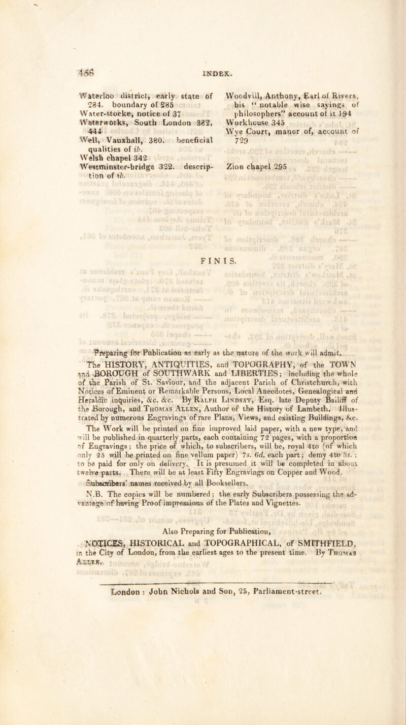 Waterloo district, early state of 284. boundary of 285 Water-stocke, notice of 37 Waterworks, South London 382, 444 Well, Vauxball, 380. beneficial qualities of ib. Welsh cliapel 342 Westminster-bridge 322. descrip- tion of ib. Woodviil, Anthony, Earl of Rivers, his “ notable wise sayings of philosophers” account of it 194 Workhouse 345 Wye Court, manor of, account of 729 Zion chapel 2S5 FINIS. Preparing for Publication as early as the nature of the work will admit, The HISTORY, ANTIQUITIES, and TOPOGRAPHY, of the TOWN and BOROUGH of SOUTHWARK and LIBERTIES; including the whole of the Parish of St. Saviour, and the adjacent Parish of Christchurch, with Notices of Eminent or Remarkable Persons, Local Anecdotes, Genealogical and Heraldic inquiries, &c. <&c. By Ralph Lindsay, Esq. late Deputy Bailiff of the Borough, and Thomas Allen, Author of the History of Lambeth, illus- trated by numerous Engravings of rare Plans, Views, and existing Buildings, &c. The Work will be printed on fine improved laid paper, with a new type, and will be published in quarterly parts, each containing 72 pages, with a proportion of Engravings; the price of which, to subscribers, will be, royal 4to (of which only 25 will be printed on fine vellum paper) 7s. 6d. each part; demy 4to 5a. ; to be paid for only on delivery. It is presumed it will be completed in about twelve parts. There will be at least Fifty Engravings on Copper and Wood. Subscribers’ names received by all Booksellers. N.B. The copies will be numbered; the. early Subscribers possessing the ad- vantage of having Proof impressions of the Plates and Vignettes. Also Preparing for Publication, NOTICES, HISTORICAL and TOPOGRAPHICAL, of SMITH-FIELD, m the City of London, from the earliest ages to the present time. By Thomas Allen. London : John Nichols and Son, 25, Parliament-street.