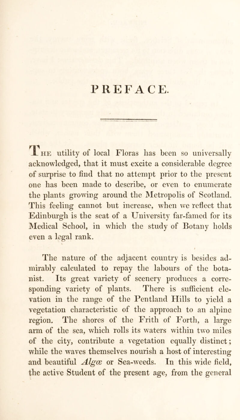 P R E F A C E. L he utility of local Floras lias been so universally acknowledged, that it must excite a considerable degree of surprise to find that no attempt prior to the present one has been made to describe, or even to enumerate the plants growing around the Metropolis of Scotland. This feeling cannot but increase, when we reflect that Edinburgh is the seat of a University far-famed for its Medical School, in which the study of Botany holds even a legal rank. * r The nature of the adjacent country is besides ad- mirably calculated to repay the labours of the bota- nist. Its great variety of scenery produces a corre- sponding variety of plants. There is sufficient ele- vation in the range of the Pentland Hills to yield a vegetation characteristic of the approach to an alpine region. The shores of the Frith of Forth, a large arm of the sea, which rolls its waters within two miles of the city, contribute a vegetation equally distinct; while the waves themselves nourish a host of interesting and beautiful Algce or Sea-weeds. In this wide field, the active Student of the present age, from the general