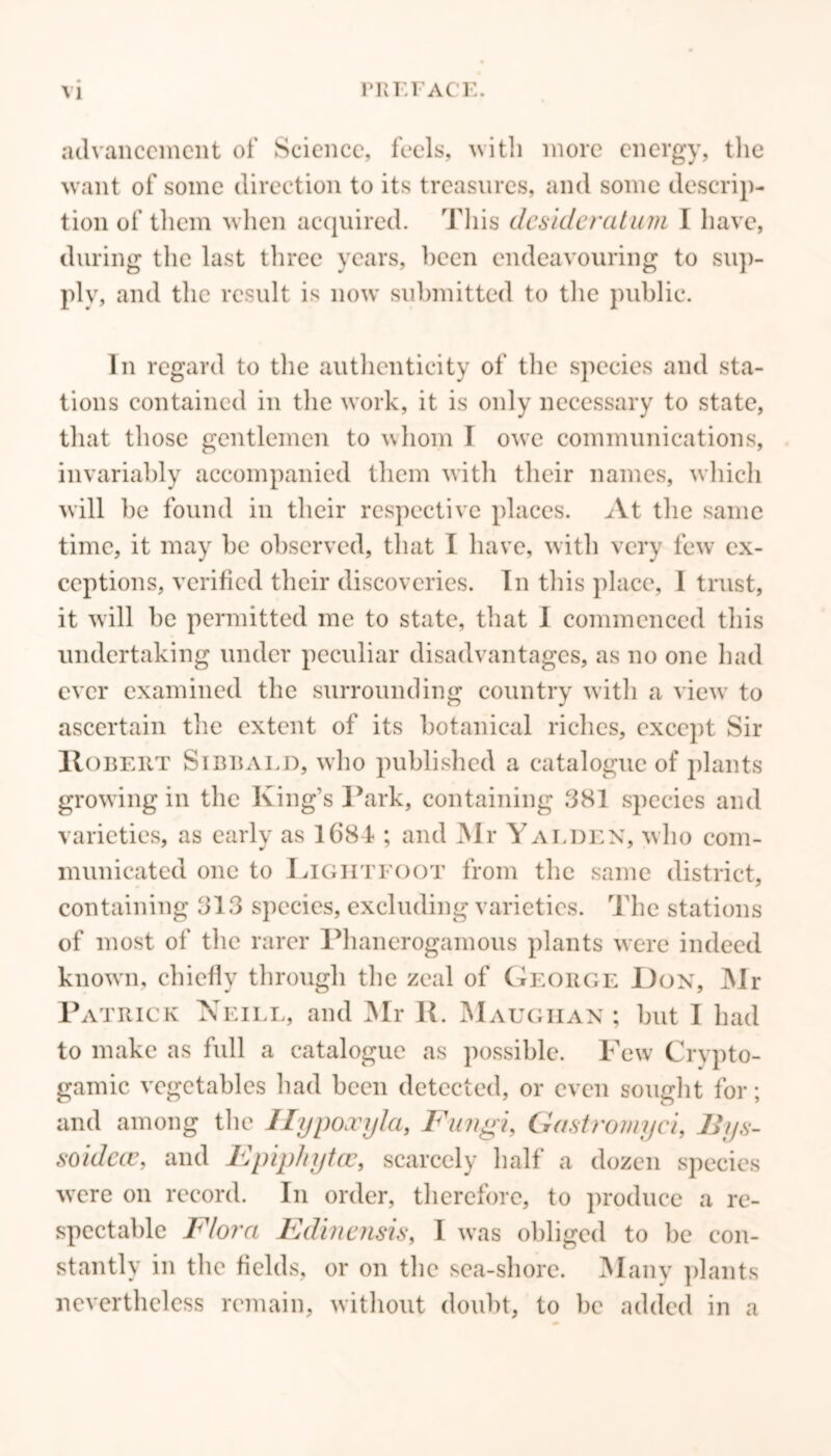 \ 1 l'REF ACE. advancement of Science, feels, with more energy, the want of some direction to its treasures, and some descrip- tion of them when acquired. This desideratum I have, during the last three years, been endeavouring to sup- ply, and the result is now submitted to the public. In regard to the authenticity of the species and sta- tions contained in the work, it is only necessary to state, that those gentlemen to whom I owe communications, invariably accompanied them with their names, which will be found in their respective places. At the same time, it may be observed, that I have, with very few ex- ceptions, verified their discoveries. In this place, I trust, it will be permitted me to state, that I commenced this undertaking under peculiar disadvantages, as no one had ever examined the surrounding country with a view to ascertain the extent of its botanical riches, except Sir Robert Sibbaed, who published a catalogue of plants growing in the King’s Park, containing 381 species and varieties, as early as 1684 ; and Mr Yalden, who com- municated one to Lightfoot from the same district, containing 313 species, excluding varieties. The stations of most of the rarer Phanerogamous plants were indeed known, chiefly through the zeal of George Don, Mr Patrick Neill, and Mr R. Maughan ; but I had to make as full a catalogue as possible. Few Crypto- gamic vegetables had been detected, or even sought for; and among the Ilypoxyla, Fungi, Gastromyci, JJys- soidccc, and Epiphytcc, scarcely half a dozen species were on record. In order, therefore, to produce a re- spectable Flora Edinensis, I was obliged to be con- stantly in the fields, or on the sea-shore. Many plants nevertheless remain, without doubt, to be added in a