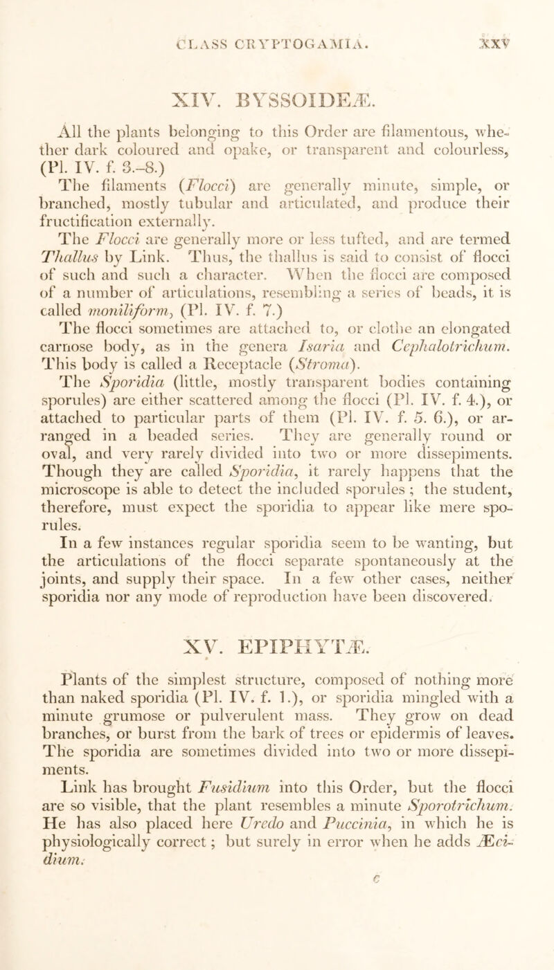 XIV. B YSSGIDEiE. All the plants belonging to this Order are filamentous, whe- ther dark coloured and opake, or transparent and colourless, (PI. IV. f. 3.-8.) The filaments (Flocci) are generally minute, simple, or branched, mostly tubular and articulated, and produce their fructification externally. The Flocci are generally more or less tufted, and are termed Thallus by Link. Thus, the thallus is said to consist of flocci of such and such a character. When the flocci are composed of a number of articulations, resembling a series of beads, it is called moniliform, (PL IV. f. 7.) The flocci sometimes are attached to, or clothe an elongated carnose body, as in the genera Isaria and Cephalotrichum. This body is called a Receptacle (Stroma). The Sporidia (little, mostly transparent bodies containing sporules) are either scattered among the flocci (PI. IV. f. 4.), or attached to particular parts of them (PI. IV. f. 5. 6.), or ar- ranged in a beaded series. They are generally round or oval, and very rarely divided into two or more dissepiments. Though they are called Sporidia, it rarely happens that the microscope is able to detect the included sporules ; the student, therefore, must expect the sporidia to appear like mere spo- rules. In a few instances regular sporidia seem to be wanting, but the articulations of the flocci separate spontaneously at the joints, and supply their space. In a few other cases, neither sporidia nor any mode of reproduction have been discovered. XV. EPIPHYTE. m Plants of the simplest structure, composed of nothing more than naked sporidia (PI. IV. f. 1.), or sporidia mingled with a minute grumose or pulverulent mass. They grow on dead branches, or burst from the bark of trees or epidermis of leaves. The sporidia are sometimes divided into two or more dissepi- ments. Link has brought Fusidium into this Order, but the flocci are so visible, that the plant resembles a minute Sporotriclium. He has also placed here Uredo and Puccinia, in which he is physiologically correct; but surely in error when he adds Mci- dium.