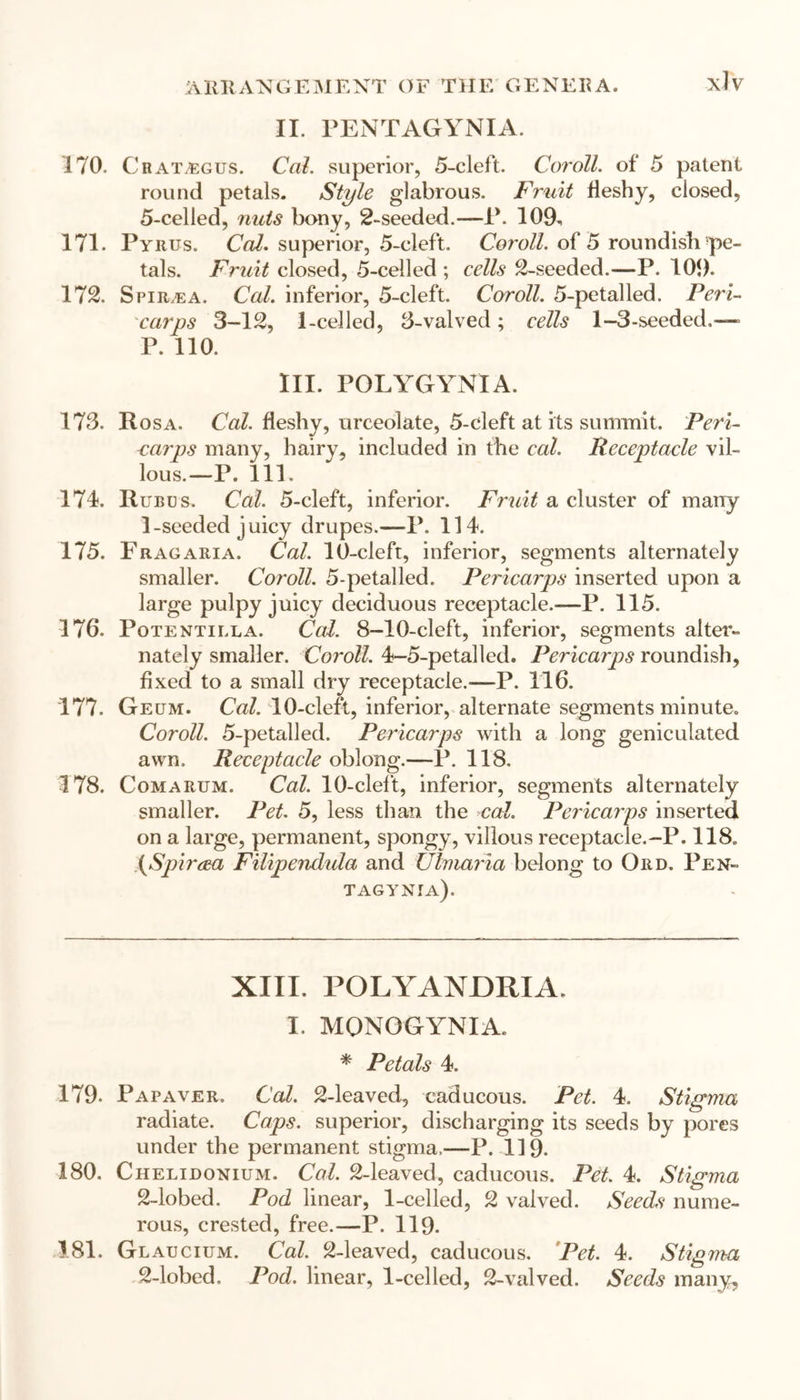 II. PENTAGYNIA. 170. Crat/egus. Cal. superior, 5-cleft. Coroll, of 5 patent round petals. Style glabrous. Fruit fleshy, closed, 5-celled, nuts bony, 2-seeded.—1*. 109, 171. Pyrus. Cal. superior, 5-cleft. Coroll, of 5 roundish pe- tals. Fruit closed, 5-celled ; cells 2-seeded.—P. 109. 172. Spiraea. Cal. inferior, 5-cleft. Coroll. 5-petalled. Peri- carps 3-12, 1-celled, 3-valved ; cells 1—3-seeded.—■> P. 110. III. POLYGYNIA. 173. Rosa. Cal. fleshy, urceolate, 5-cleft at its summit. Peri- carps many, hairy, included in the cal. Receptacle vil- lous.—P. 111. 174. Rubus. Cal. 5-cleft, inferior. Fruit a cluster of many 1-seeded juicy drupes.— P. 114. 175. Fragaria. Cal. 10-cleft, inferior, segments alternately smaller. Coroll. 5-petalled. Pericarps inserted upon a large pulpy juicy deciduous receptacle.—P. 115. 176. Potentilla. Cal. 8-10-cleft, inferior, segments alter- nately smaller. Coroll. 4-5-petalled. Pericarps roundish, fixed to a small dry receptacle.-—P. 116. 177. Geum. Cal. 10-cleft, inferior, alternate segments minute. Coroll. 5-petalled. Pericarps with a long geniculated awn. Receptacle oblong.—1\ 118. 178. Comarum. Cal. 10-cleft, inferior, segments alternately smaller. Pet. 5, less than the cal. Pericarps inserted on a large, permanent, spongy, villous receptacle.-P. 118. (Spiraea Filipendula and Ulmaria belong to Ord. Pen- tagynia). XIII. POLYANDRIA. I. MQNOGYNIA. * Petals 4. 179. Papaver. Cal. 2-leaved, caducous. Pet. 4. Stigma radiate. Caps, superior, discharging its seeds by pores under the permanent stigma,—P. 119. 180. Chelijdonium. Cal. 2-leaved, caducous. Pet. 4. Stigma 2-lobed. Pod linear, 1-celled, 2 valved. Seeds nume- rous, crested, free.—P. 119. 181. Glaucium. Cal. 2-leaved, caducous. Pet. 4. Stigma 2-lobed. Pod. linear, 1-celled, 2-valved. Seeds many.