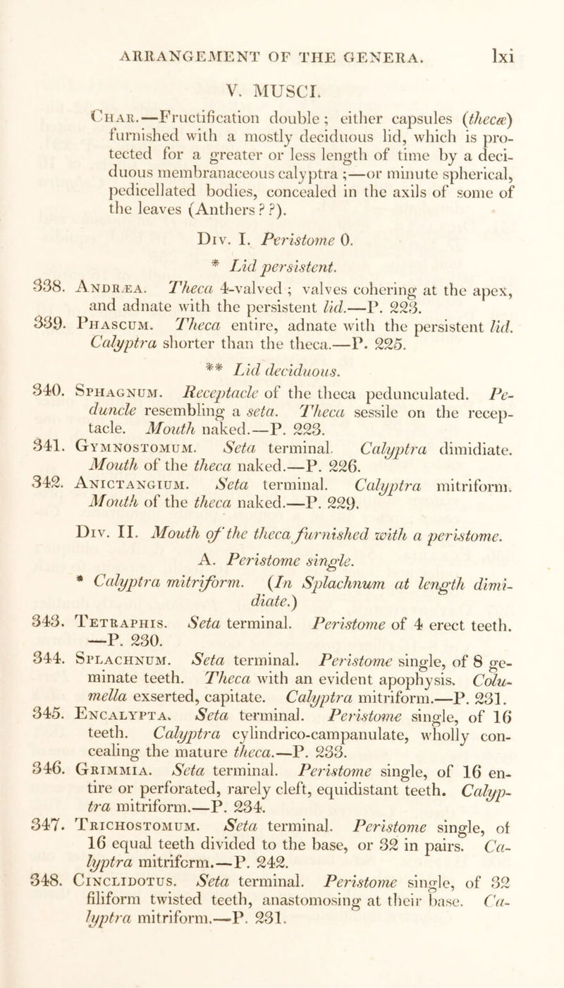 V. MUSCI. Char.—Fructification double; either capsules (thecae) furnished with a mostly deciduous lid, which is pro- tected for a greater or less length of time by a deci- duous membranaceous calyptra ;—or minute spherical, pedicellated bodies, concealed in the axils of some of the leaves (Anthers P ?). Div. I. Peristome 0. * Lid persistent. 338. And re a. Theca 4-valved ; valves cohering at the apex, and adnate with the persistent lid.—P. 223. 339- Phascum. Theca entire, adnate with the persistent lid. Calyptra shorter than the theca.—P. 225. ** Lid deciduous. 340. Sphagnum. Receptacle of the theca pedunculated. Pe- duncle resembling a seta. Theca sessile on the recep- tacle. Mouth naked.—P. 223. 341. Gymnostomum. Seta terminal Calyptra dimidiate. Mouth of the theca naked.—P. 226. 342. Anictangitjm. Seta terminal. Calyptra mi triform. Mouth of the theca naked.—P. 229. Div. II. Mouth of the theca furnished with a peristome. A. Peristome single. * Calyptra mitriform. (In Splachnum at length dimi- diate.) 343. Tetraphis. Seta terminal. Peristome of 4 erect teeth. —P. 230. 344. Splachnum. Seta terminal. Peristome single, of 8 ge- minate teeth. Theca with an evident apophysis. Colu- mella exserted, capitate. Calyptra mitriform.—P. 231. 345. Encaly^ta. Seta terminal. Peristome single, of 16 teeth. Calyptra cylindrico-campanulate, wholly con- cealing the mature theca.—P. 233. 346. Grimmia. Seta terminal. Peristome single, of 16 en- tire or perforated, rarely cleft, equidistant teeth. Calyp- tra mitriform.—P. 234. 347. Trichostomum. Seta terminal Peristome single, of 16 equal teeth divided to the base, or 32 in pairs. Ca- lyptra mitriferm.—P. 242. 348. Cinclidotus. Seta terminal. Peristome single, of 32 filiform twisted teeth, anastomosing at their base. Ca- lyptra mitriform.—P. 231.