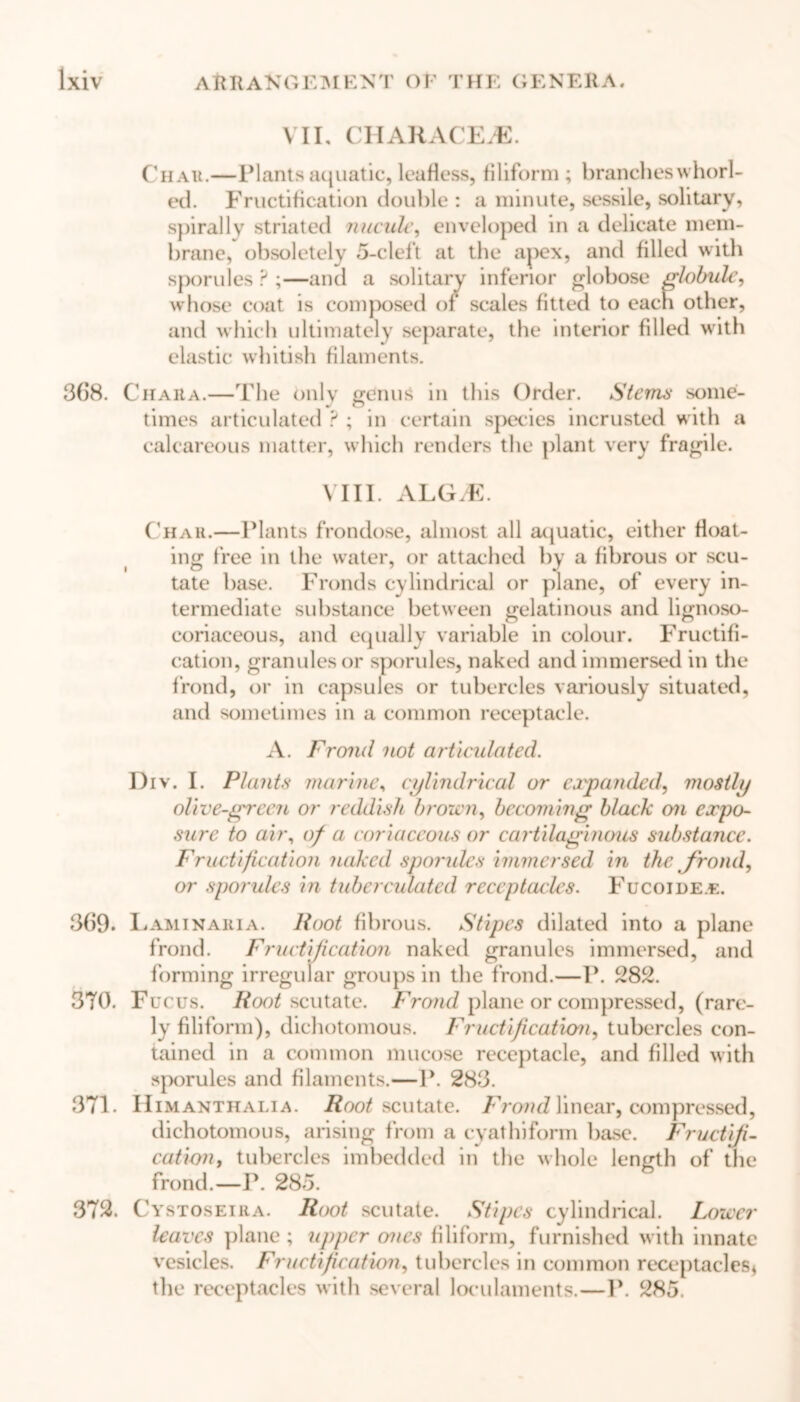 VII. CHARACEiE. Chau.—Plants aquatic, leafless, filiform ; brancheswhorl- ed. Fructification double: a minute, sessile, solitary, spirally striated nucule, enveloped in a delicate mem- brane, obsoletely 5-cleft at the apex, and filled with sporules ? ;—and a solitary inferior globose globule, whose coat is composed of scales fitted to each other, and which ultimately separate, the interior filled with elastic whitish filaments. 368. C h Ait a.—The only genus in this Order. Stems some- times articulated ? ; in certain species incrusted with a calcareous matter, which renders the plant very fragile. VIII. ALGM. Char.—Plants frondose, almost all aquatic, either float- ing free in the water, or attached by a fibrous or scu- tate base. Fronds cylindrical or plane, of every in- termediate substance between gelatinous and lignoso- coriaceous, and equally variable in colour. Fructifi- cation, granules or sporules, naked and immersed in the frond, or in capsules or tubercles variously situated, and sometimes in a common receptacle. A. Frond not articulated. Div. I. Plants marine, cylindrical or expanded, mostly olive-green or reddish brown, becoming black on expo- sure to air, of a coriaceous or cartilaginous substance. Fructification naked sporules immersed in the frond, or sporules in tuberculated receptacles. Fucoide.e. 369. Laminaria. Hoot fibrous. Stipes dilated into a plane frond. Fructification naked granules immersed, and forming irregular groups in the frond.—P. 282. 370. Fucus. Root scutate. Frond plane or compressed, (rare- ly filiform), dichotomous. Fructification, tubercles con- tained in a common mucose receptacle, and filled with sporules and filaments.—P. 283. 371. Himanthalia. Root scutate. Frond linear, compressed, dichotomous, arising from a cyatInform base. Fructifi- cation, tubercles imbedded in the whole length of the frond.—P. 285. 372. Cystoseira. Root scutate. Stipes cylindrical. Lower leaves plane ; upper ones filiform, furnished with innate vesicles. Fructification, tubercles in common receptacles* the receptacles with several loeulaments.—P. 285.