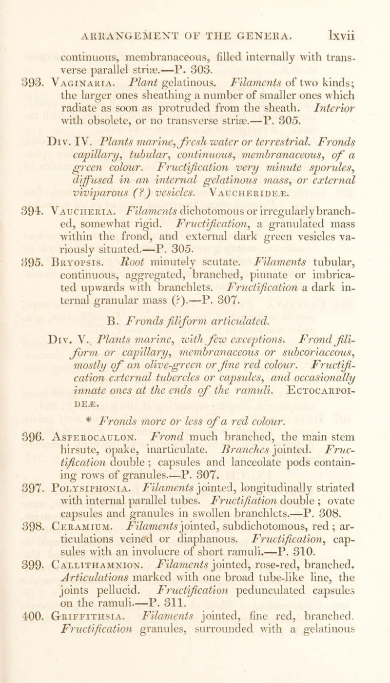 continuous, membranaceous, filled internally with trans- verse parallel striae.—P. 303. 393. Vaginaria. Plant gelatinous. Filaments of two kinds; the larger ones sheathing a number of smaller ones which O O radiate as soon as protruded from the sheath. Interior with obsolete, or no transverse striae.—P. 305. Div. IV. Plants marine, fresh water or terrestrial. Fronds capillary, tubular, continuous, membranaceous, of a green colour. Fructification very minute spondes, diffused in an internal gelatinous mass, or external viviparous (?) vesicles. Vaucheridee. 394. Vaucheria. Filaments dichotomous or irregularly branch- ed, somewhat rigid. Fructification, a granulated mass within the frond, and external dark green vesicles va- riously situated.—P. 305. 395. Bryopsis. Root minutely scutate. Filaments tubular, continuous, aggregated, branched, pinnate or imbrica- ted upwards with branchlets. Fructification a dark in- ternal granular mass (r).—P. 307. B. Fronds filiform articulated. Div. V. Plants marine, with few exceptions» Frond fili- form or capillary, membranaceous or sub coriaceous, mostly of an olive-green or fine red colour. Fructifi- cation external tubercles or capsules, and occasionally innate ones at the ends of the ramuli. Ectocarpoi- DE.E. * Fronds more or less of a red colour. 396. Asferocaulon. Frond much branched, the main stem hirsute, opake, inarticulate. Brandies jointed. Fruc- tification double ; capsules and lanceolate pods contain- ing rows of granules.—P. 307. 397. Polysiphonia. Filaments jointed, longitudinally striated with internal parallel tubes. Fructifiation double ; ovate capsules and granules in swollen branchlets.—P. 308. 398. Ceramium. Filaments jointed, subdichotomous, red ; ar- ticulations veined or diaphanous. Fructification, cap- sules with an involucre of short ramuli.—P. 310. 399- Callithamnion. Filaments jointed, rose-red, branched. Articulations marked with one broad tube-like line, the joints pellucid. Fructification pedunculated capsules on the ramuli.—P. 311. 400. Griffithsia. Filaments jointed, fine red, branched. Fructification granules, surrounded with a gelatinous