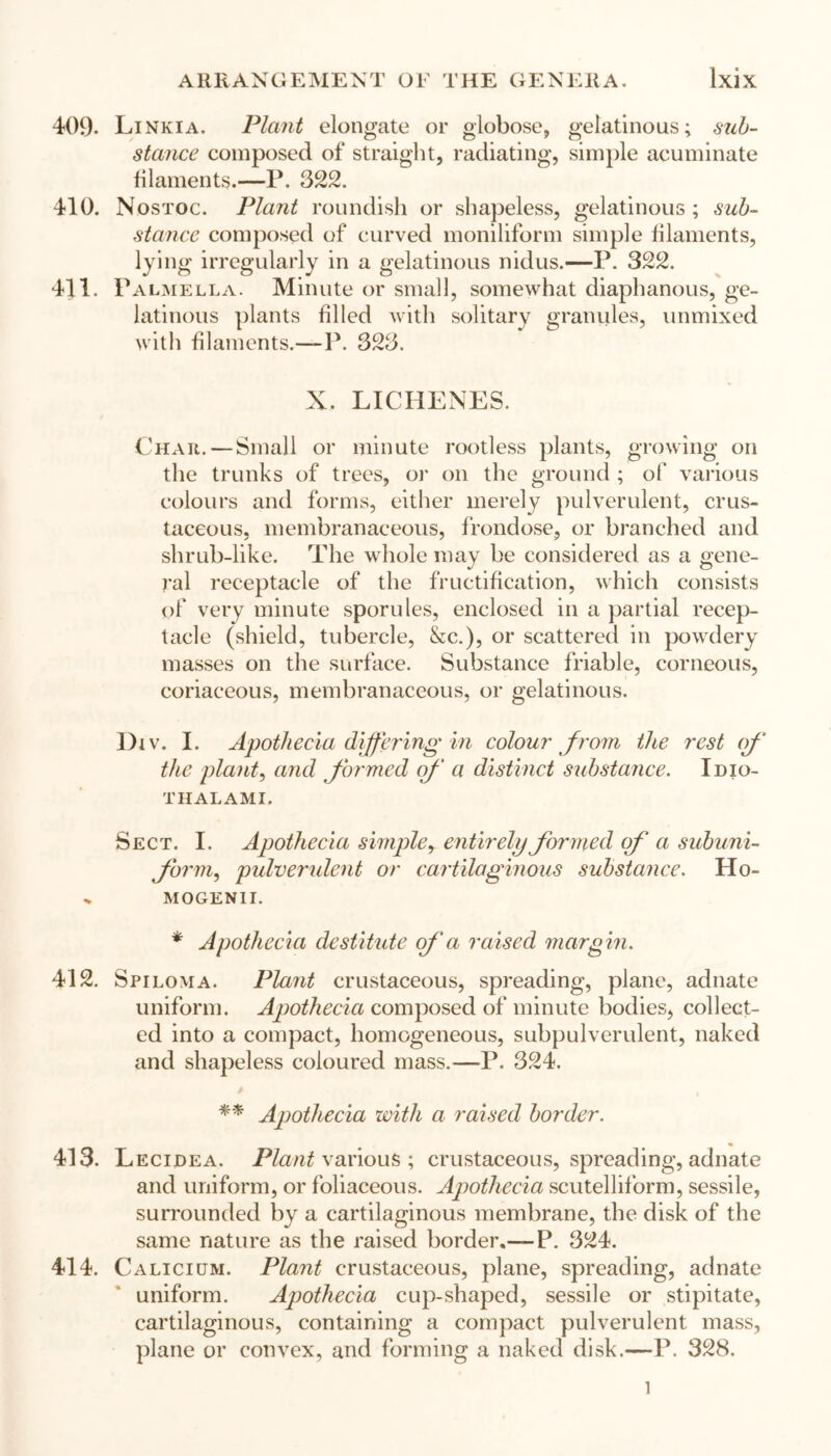 409- Linkia. Plant elongate or globose, gelatinous; sub- stance composed of straight, radiating, simple acuminate filaments.—P. 322. 410. Nostoc. Plant roundish or shapeless, gelatinous; sub- stance composed of curved moniliform simple filaments, lying irregularly in a gelatinous nidus.—P. 322. 411. Palmella. Minute or small, somewhat diaphanous, ge- latinous plants filled with solitary granules, unmixed with filaments.—P. 323. X. LICHENES. Char. — Small or minute rootless plants, growing on the trunks of trees, or on the ground ; of various colours and forms, either merely pulverulent, crus- taceous, membranaceous, frondose, or branched and shrub-like. The whole may be considered as a gene- ral receptacle of the fructification, which consists of very minute sporules, enclosed in a partial recep- tacle (shield, tubercle, &c.), or scattered in powdery masses on the surface. Substance friable, corneous, coriaceous, membranaceous, or gelatinous. Div. I. Apothecia differing in colour from the rest of the plant, and formed of a distinct substance. Idio- THALAMI. Sect. I. Apothecia simple, entirely formed of a subuni- form, pulverulent or cartilaginous substance. IIo- mogenii. * Apothecia destitute of a raised margin. 412. Spiloma. Plant crustaceous, spreading, plane, adnate uniform. Apothecia composed of minute bodies, collect- ed into a compact, homogeneous, subpulverulent, naked and shapeless coloured mass.—P. 324. ** Apothecia with a raised border. 413. Lecidea. Plant various ; crustaceous, spreading, adnate and uniform, or foliaceous. Apothecia scutelliform, sessile, surrounded by a cartilaginous membrane, the disk of the same nature as the raised border.—P. 324. 414. Calicium. Plant crustaceous, plane, spreading, adnate uniform. Apothecia cup-shaped, sessile or stipitate, cartilaginous, containing a compact pulverulent mass, plane or convex, and forming a naked disk.—P. 328. l