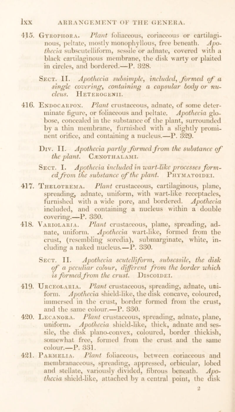 415. Gyrophora. Plant foliaceous, coriaceous or cartilagi- nous, peltate, mostly monophyllous, free beneath. Apo- thecia subscutelliform, sessile or adnate, covered with a black cartilaginous membrane, the disk warty or plaited in circles, and bordered.—lb 328. Sect. II. Apothecia sub Ample, included, formed of a single covering, containing a capsular body or nu- cleus. Heteuogenii. 416. Endocarpox. Plant crustaceous, adnate, of some deter- minate figure, or foliaceous and peltate. Apothecia glo- bose, concealed in the substance of the plant, surrounded by a thin membrane, furnished with a slightly promi- nent orifice, and containing a nucleus.—P. 329. Div. II. Apothecia partly formed from the substaiicc of the plant. CLenothalami. Sect. I. Apothecia included in wart-like processes form- edfrom the substance of the plant. Piiymatoidei. 417. Thelotrema. Plant crustaceous, cartilaginous, plane, spreading, adnate, uniform, with wart-like receptacles, furnished with a wide pore, and bordered. Apothecia included, and containing a nucleus within a double covering.—P. 330. 418. Variolarja. Plant crustaceous, plane, spreading, ad- nate, uniform. Apothecia wart-like, formed from the crust, (resembling soredia), submarginate, white, in- cluding a naked nucleus.—P. 330. Sect. II. Apothecia scutcUiform, subsessile, the disk of a peculiar colour, different from the border which is formedfrom the crust. Discoidei. 419. Urceolaria. Plant crustaceous, spreading, adnate, uni- form. Apothecia shield-like, the disk concave, coloured, immersed in the crust, border formed from the crust, and the same colour.—P. 330. 420. Lecanora. Plant crustaceous, spreading, adnate, plane, uniform. Apothecia shield-like, thick, adnate and ses- sile, the disk plano-convex, coloured, border thickish, somewhat free, formed from the crust and the same colour.—P. 331. 421. Parmelia. Plant foliaceous, between coriaceous and membranaceous, spreading, appressed, orbicular, lobed and stellate, variously divided, fibrous beneath. Aj>o- thccia shield-like, attached by a central point, the disk