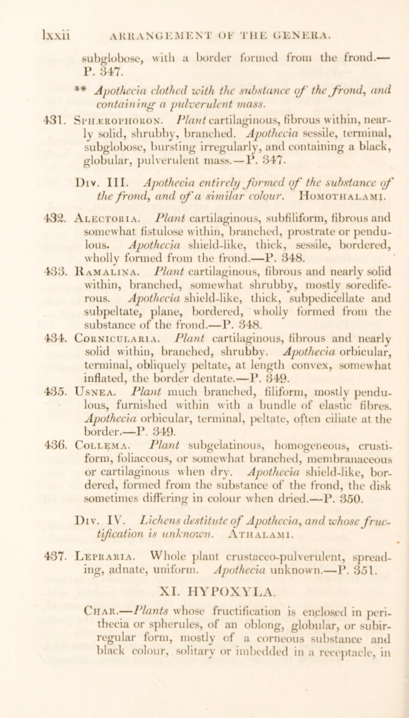 subsrlobose, ns itli a border formed from the frond.— P. 347. ** Apothecia clothed with the mbstance of the frond, and containing a pulverulent mass. 431. Srn erophouox. Plant cartilaginous, fibrous within, near- ly solid, shrubby, branched. Apothecia sessile, terminal, subglobose, bursting irregularly, and containing a black, globular, pulverulent mass. — 1*. 347. l)iv. III. Apothecia entirely formed of' the substance (f the frond, and (fa similar colour. Homothalami. 432. Alectoria. Plant cartilaginous, subfiliform, fibrous and somewhat fistulose within, branched, prostrate or pendu- lous. Apothecia shield-like, thick, sessile, bordered, wholly formed from the frond.—P. 348. 433. Ramalina. Plant cartilaginous, fibrous and nearly solid within, branched, somewhat shrubby, mostly soredife- rous. Apothecia shield-like, thick, subpedieellate and subpeltate, plane, bordered, wholly formed from the substance of the frond.—P. 348. 434. Cornicularia. Plant cartilaginous, fibrous and nearly solid within, branched, shrubby. Apothecia orbicular, terminal, obliquely peltate, at length convex, somewhat inflated, the border dentate.—P. 349. 435. Usnea. Plant much branched, filiform, mostly pendu- lous, furnished within with a bundle of elastic fibres. Apothecia orbicular, terminal, peltate, often ciliate at the border.—P. 349. 436. Collema. Plant subgelatinous, homogeneous, crusti- form, foliaceous, or somewhat branched, membranaceous or cartilaginous when dry. Apothecia shield-like, bor- dered, formed from the substance of the frond, the disk sometimes differing in colour when dried.—P. 350. l)iv. IV. Lichens destitute of Apothecia, and whose fruc- tification is unknown. Athalami. 437. Letraria. Whole plant crustaceo-pulverulent, spread- ing, adnate, uniform. Apothecia unknown.—P. 351. XI. HYPOXYLA. Char.—Plants whose fructification is enclosed in peri- thccia or spherules, of an oblong, globular, or subir- regular form, mostly of a corneous substance and black colour, solitary or imbedded in a receptacle, in