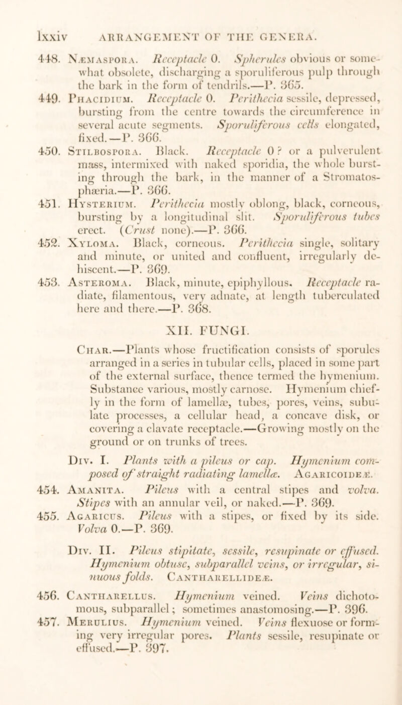 N.emaspora. Receptacle 0. Spherules obvious or some- what obsolete, discharging a sporuliferous pulp through the bark in the form of tendrils.—1*. 36*5. Phacidium. Receptacle 0. Peritheeia sessile, depressed, bursting from the centre towards the circumference in O several acute segments. Sporuliferous celts elongated, fixed.—P. 366. Stilbospora. Black. Receptacle 0 ? or a pulverulent mass, intermixed with naked sporidia, the whole burst- ing through the bark, in the manner of a Stromatos- phaeria.—P. 366. IIys] cerium. Peritheeia mostlv oblong, black, corneous, bursting by a longitudinal slit. Sporulijirons tubes erect. (Crust none).—P. 366. Xyloma. Black, corneous. Peritheeia single, solitary and minute, or united and confluent, irregularly de- hiscent.—P. 369. Asteroma. Black, minute, cpiphyllous. Receptacle ra- diate, filamentous, very adnate, at length tuberculated here and there.—P. 3(S8. XII. FUNGI. Char.—Plant's whose fructification consists of sporules arranged in a series in tubular cells, placed in some part of the external surface, thence termed the hvmenium. Substance various, mostly carnose. Hymenium chief- ly in the form of lamellae, tubes, pores, veins, subu- late processes, a cellular head, a concave disk, or covering a clavate receptacle.—Growing mostly on the ground or on trunks of trees. Div. I. Plants with a pileus or cap. Hymenium com- posed of straight radiating lamella. Agakicoide k. 454. Amanita. Pileus with a central stipes and volva. Stipes with an annular veil, or naked.—P. 369. 455. Agaricus. Pileus with a stipes, or fixed by its side. Volva 0.—P. 369. Div. II. Pileus stipitate0 sessile, resupinate or effused. Hymenium obtuse, subparallel veins, or irregular, si- nuous folds. C A N TIIA R E L LID E. E. 456. Cantiiarellus. Hymenium veined. Veins dichoto- mous, subparallel; sometimes anastomosing.—P. 396. 457. Merulius. Hymenium veined. Veins flexuose or form- ing very irregular pores. Plants sessile, resupinate or effused.-—P. 397. 448. 449. 450. 451. 452. 453.