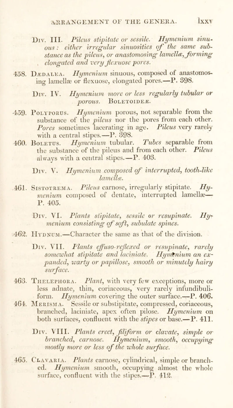 Div. III. Pileus stipitate or sessile. Hymenium sinu- ous : either irregular sinuosities of the same sub- stance as the pileus, or anastomosing lamella, forming , elongated and very fexuose pores. 458. Dedalea. Hymenium sinuous, composed of anastomos- ing lamellae or flexuose, elongated pores.—P. 398. Div. IV. Hymenium more or less regularly tubular or porous. PoLETOIDEiE. 459. Polyporus. Hymenium porous, not separable from the substance of the pileus nor the pores from each other. Pores sometimes lacerating in age. Pileus very rarely with a central stipes.—P. 398. 460. Boletus. Hymenium tubular. Tubes separable from the substance of the pileus and from each other. Pileus always with a central stipes.—P. 403. Div. V. Hymenium composed of interrupted, tooth-like lamella. 461. Sistotrema. Pileus carnose, irregularly stipitate. Hy- menium composed of dentate, interrupted lamellae—- P. 405. Div. VI. Plants stipitate, sessile or resupinate. Hy- menium consisting of soft, subulate spines. 462. Hydnum.—Character the same as that of the division. D iv. VII. Pla?its effuso-reflexed or resupinate, rarely somewhat stipitate and laciniate. Hymtnium an ex- panded, warty or papillose, smooth or minutely hairy surface. 463. Thelephgra. Plant, with very few exceptions, more or less adnate, thin, coriaceous, very rarely infundibuli- form. Hymenium covering the outer surface.—P. 406. 464. Merisma. Sessile or substipitate, compressed, coriaceous, branched, laciniate, apex often pilose. Hymenium on both surfaces, confluent with the stipes or base.— P. 411. Div. VIII. Plants erect, fit form or clavate, simple or branched, carnose. Hymenium, smooth, occupying mostly more or less of the whole surface. 465. Clavaria. Plants carnose, cylindrical, simple or branch- ed. Hymenium smooth, occupying almost the whole surface, confluent with the stipes.—-P. 412.