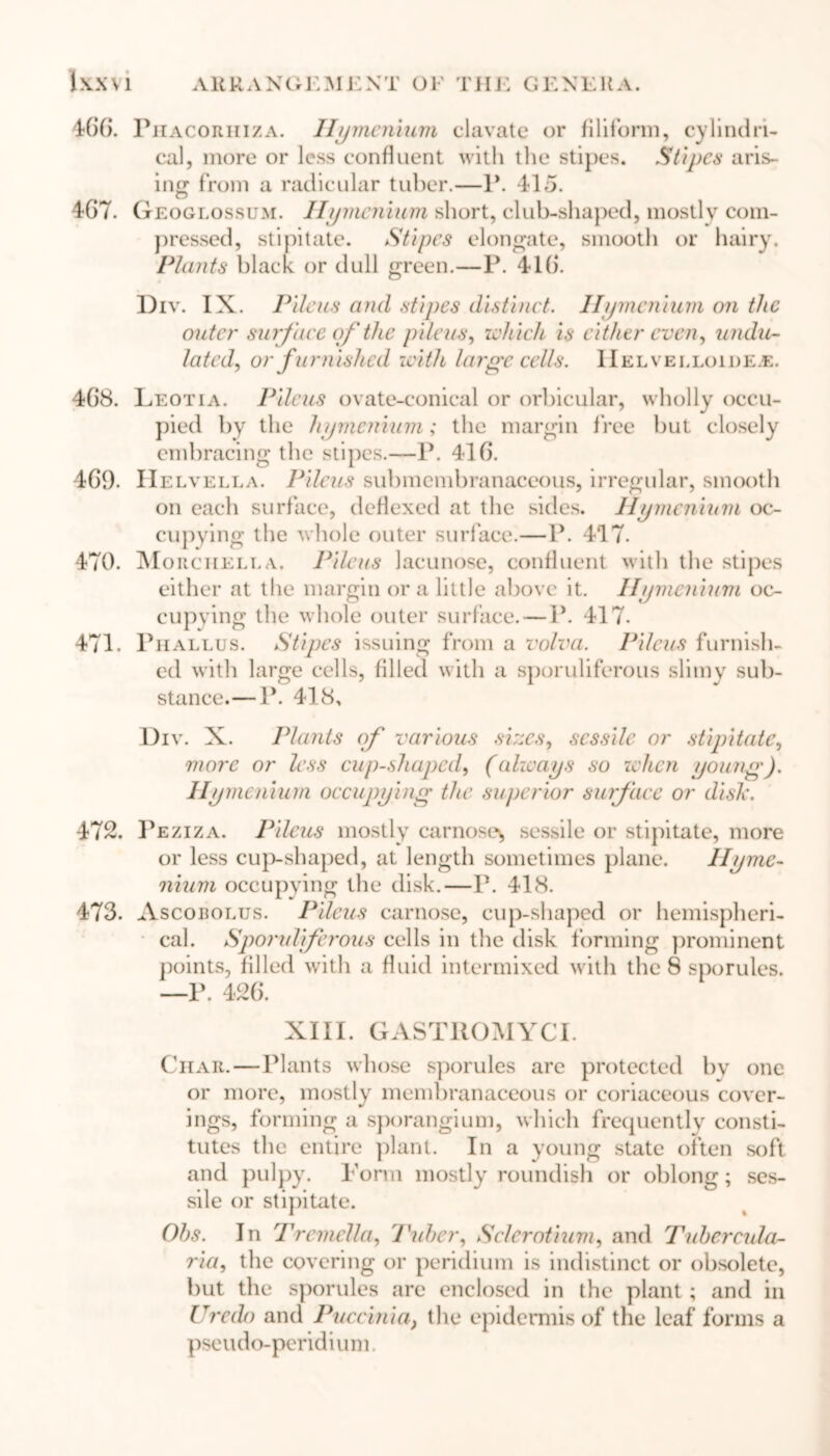 1\X\1 AKRANGE} 1ENT OF li11 •: GENEHa. 466. Phacorhiza. Hymenium clavate or filiform, cylindri- cal, more or less confluent with the stipes. Stipes aris- ing from a radicular tuber.—1*. 415. 467. Geoglossum. Hymcnium short, club-shaped, mostly com- pressed, stipitate. Stipes elongate, smooth or hairy. Plants black or dull green.—P. 416. Div. IX. Pileus and stipes distinct. Hymcnium on the outer surface of the pilots, which is either even, undu- lated, or furnished with large cells. Helvelloide.e. 468. Leotia. Pileus ovate-conical or orbicular, wholly occu- pied by the hymenium; the margin free but closely embracing the stipes.—P. 416. 469. Helvella. Pileus submembranaceous, irregular, smooth on each surface, deflexed at the sides. Hymcnium oc- cupying the whole outer surface.—P. 4*17. 470. Morchklla. Pileus lacunose, confluent with the stipes either at the margin or a little above it. Ilymenium oc- eupving the whole outer surface. — P. 417. 471. Phallus. Stipes issuing from a volva. Pileus furnish- ed with large cells, filled with a sporuliferous slimy sub- stance.— P. 418, Div. X. Plants of various sizes, sessile or stipitate, more or less cup-shaped, (always so when young). Hymenium occupying the superior surface or dish. 472. Peziza. Pileus mostly carnoses sessile or stipitate, more or less cup-shaped, at length sometimes plane. Hyme- nium occupying the disk.—P. 418. 473. Ascobolus. Pileus carnose, cup-shaped or hemispheri- cal. Sporuliferous cells in the disk forming prominent points, filled with a fluid intermixed with the 8 sporules. —P. 426. XIII. GASTROMYCI. Char.—Plants whose sporules are protected by one or more, mostly membranaceous or coriaceous cover- ings, forming a sporangium, which frequently consti- tutes the entire plant. In a young state often soft and pulpy. Form mostly roundish or oblong; ses- sile or stipitate. Ohs. In Tremclla, Tuber, Sclerotium, and Tuhercula- ria, the covering or peridium is indistinct or obsolete, but the sporules are enclosed in the plant; and in Credo and Puccini a, the epidermis of the leaf forms a pseudo-peridium
