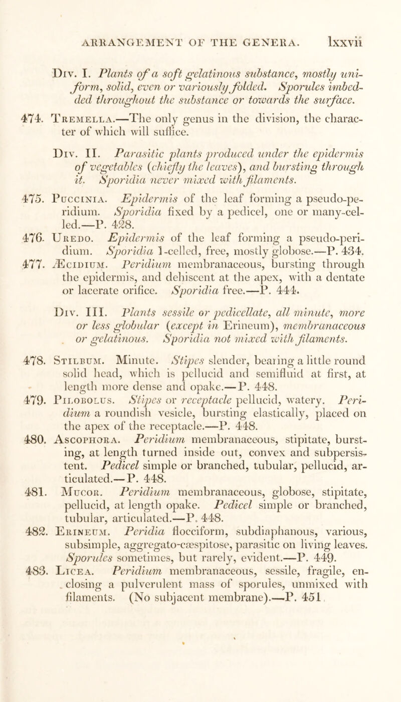 Div. I. Plants of a soft gelatinous substance, mostly uni- form, soZid, or variously folded. Sporides imbed- ded throughout the substance or towards the surface. 474. Tremella.—The only genus in the division, the charac- ter of which will suffice. Div. II. Parasitic plants produced under the epidermis of vegetables {chiefy the leaves), and bursting through it. Sporidia never mixed with filaments. 475. Puccini a. Epidermis of the leaf forming a pseudo-pe- ridium. Sporidia fixed by a pedicel, one or many-cel- led.—P. 428. 476. Uredo. Epidermis of the leaf forming a pseudo-peri- dium. Sporidia 1-celled, free, mostly globose.—P.434. 477. fEcmiuM. Peridium membranaceous, bursting through the epidermis, and dehiscent at the apex, with a dentate or lacerate orifice. Sporidia free.—P. 444. Div. III. Plants sessile or pedicellate, all minute, more or less globular {except in Erineum), membranaceous or gelatinous. Sporidia not mixed with f laments. 478. Stilbum. Minute. Stipes slender, bearing a little round solid head, which is pellucid and semifluid at first, at length more dense and opake.—P. 448. 479. Pilobolus. Stipes or receptacle pellucid, watery. Peri- dium a roundish vesicle, bursting elastically, placed on the apex of the receptacle.—-!3. 448. 480. Ascophora. Peridium membranaceous, stipitate, burst- ing, at length turned inside out, convex and subpersis- tent. Pedicel simple or branched, tubular, pellucid, ar- ticulated.— P. 448. 481. Mucor. Peridium membranaceous, globose, stipitate, pellucid, at length opake. Pedicel simple or branched, tubular, articulated.—P. 448. 482. Erineum. Peridia flocciform, subdiaphanous, various, subsimple, aggregato-csespitose, parasitic on living leaves. Sporides sometimes, but rarely, evident.—P. 449. 4-83. Lice a. Per idium membranaceous, sessile, fragile, en- closing a pulverulent mass of sporules, unmixed with filaments. (No subjacent membrane).—P. 451