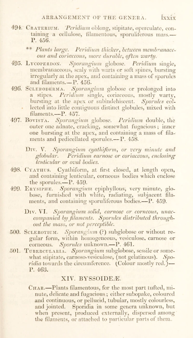 49 k Craterium. Peridiurn oblong, stipitate, operculate, con- taining a cellulose, filamentous, sporuliferous mass.—- r. 456. ** Plants large. Peridiurn thicker, between membranace- ous and coriaceous, more durable, often warty. 495. L ycoperdon. Sporangium globose. Peridiurn single, membranaceous, scaly with warts or soft spines, bursting irregularly ai the apex, and containing a mass of sporules and filaments.—P. 456. 496. Scleroderma. Sporangium globose or prolonged into a stipes. Peridiurn single, coriaceous, mostly warty, bursting at the apex or subindehiscent. Sporules col- lected into little contiguous distinct globules, mixed with filaments.—P. 457. 497. Bovista. Sporangium globose. Peridiurn double, the outer one adnate, cracking, somewhat fugacious; inner one bursting at the apex, and containing a mass of fila- ments and pedicellated sporules.— P. 458. Div. V. Sporangium cyathiform, or very minute and globular. Peridiurn carnose or coriaceous, enclosing lenticular or oval bodies. 498. Cyathus. Cyathiform, at first closed, at length open, and containing lenticular, corneous bodies which enclose the sporules.—P. 459. 499. Erysiphe. Sporangium epiphyllous, very minute, glo- bose, furnished with white, radiating, subjacent fila- ments, and containing sporuliferous bodies.—P. 459. Div. VI. Sporangium solid, carnose or corneous, unac- companied by filaments. Sporules distributed through- out the mass, or not perceptible. 500. Sole rot ium. Sporangium (?) subglobose or without re- gular form, within homogeneous, vesiculose, carnose or corneous. Sporules unknown.—P. 461. 501. Tuberculaiiia. Sporangium subglobose, sessile or some- what stipitate, carnoso-vesiculose, (not gelatinous). Spo- ridia towards the circumference. (Colour mostly red.)—- P. 463. XIV. BYSSOIDEfE. Char.—Plants filamentous, for the most part tufted, mi- nute, delicate and fugacious ; either subopake, coloured and continuous, or pellucid, tubular, mostly colourless, and jointed. Sporidia in some genera unknown, but when present, produced externally, dispersed among the filaments, or attached to particular parts of them.